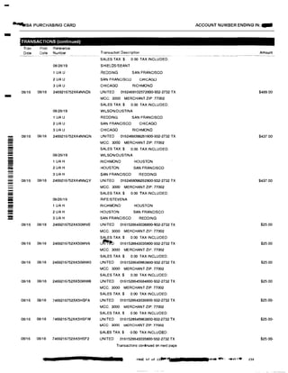 -
�SA PURCHASING CARD ACCOUNT NUMBER ENDING IN: -
- TRANSACTIONS (continued)
Tran Post Reference
Date Date Number Transaction Description Amount
SAL ES TAX:$ 0 00 TAX INCLUDED:
08128/19 SHIELDSISEANT
1UAU REDDING SAN FRANCISCO
2UAU SAN FRANCISCO CHICAGO
3UAU CHICAGO RICHMOND
08/16 08/18 2469216752XK4NND6 UNITED 0162468102572800-932-2732 TX $489.00
MCC: 3000 MERCHANT ZIP: 77002
SAL ES TAX:$ 0.00 TAX INCLUDED:
08/28119 WIL SONIDUSTINA
1UAU REDDING SAN FRANCISCO
2UAU SAN FRANCISCO CHICAGO
3UAU CHICAGO RICHMOND
- 08/16 08118 2469216752XK4NNQN UNITED 0162468099261800-932-2732 TX $437.00
- MCC: 3000 MERCHANT ZIP: 77002-- SAL ES TAX:$ 0.00 TAX INCLUDED:--- 08/26/19 WIL SON/DUSTINA- 1UA H RICHMOND HOUSTON
-!!!!! 2UA H HOUSTON SAN FRANCISCO
3UA H SAN FRANCISCO REDDING
- 08/16 08118 2469216752XK4NNQY UNITED 0162468099262800-932-2732 TX $437.00- MCC: 3000 MERCHANT ZIP: 77002
- SAL ES TAX:$ 0.00 TAX INCLUDED:-iii 08/26/19 RIFE/STEVENA
1UA H RICHMOND HOUSTON-� 2UA H HOUSTO N SAN FRANCISCO
= 3UA H SAN FRANCISCO REDDING
08/16 08/18 2469216752XK50WVE UNITED 0161528643036800-932-2732 TX $25.00
MCC: 3000 MERCHANT ZIP: 77002
SAL ES TAX:$ 0.00 TAX INCLUDED:
08/16 08118 2469216752XK50WV6 u� 0161528643035800-932-2732 TX $25.00
MCC: 3000 MERCHANT ZIP: 77002
SAL ES TAX:$ 0.00 TAX INCLUDED:
08/16 08/18 2469216752XK50WW0 UNITED 0161528645663800-932-2732 TX $25.00
MCC: 3000 MERCHANT ZIP: 77002
SAL ES TAX:$ 0.00 TAX INCLUDED:
08/16 08/18 2469216752XK50WW6 UNITED 0161528645684800-932-2732 TX $25.00
MCC: 3000 MERCHANT ZIP: 77002
SAL ES TAX:$ 0.00 TAX INCLUDED:
08/16 08118 7469216752XK5HSFA UNITED 0161528643036800-932-2732 TX $25.00-
MCC: 3000 MERCHANT ZIP: 77002
SALES TAX:$ 0 00 TAX INCLUDED:
08116 08/18 7469216752XK5HSFW UNITED 0161528845663800-932-2732 TX $25.00-
MCC: 3000 MERCHANT ZIP: 77002
SAL ES TAX:$ 0.00 TAX INCLUDED:
08116 08/18 7469216752XK5HSF2 UNITED 0161528643035800-932-2732 TX $25.00-
Transactions continued on next page
PAGE 47 of ufll! •. •-·'""""':, ...,..,.·n,·• 230
 