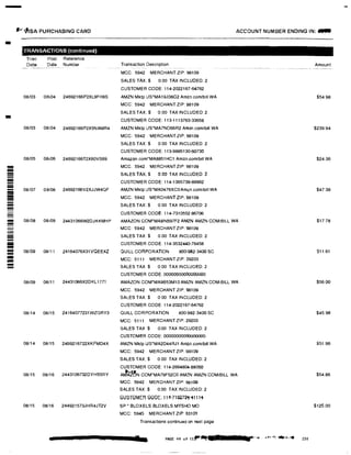 -
.I! -IJSA PURCHASING CARD
-
-
!!iilil
---------
--
!!iilil
�
---
--iiiiiii
TRANSACTIONS (continued)
Tran
Date
Post Refer ence
Date Number
08/03 08i04 24692166P2XL9FH8S
08/03 08104 24692166P2X5NAMR4
08/05 08/06 24692166T2X60VS69
08/07 0 8/08 24692166V2XJJW4QF
08/08 08/09 24431066W2DJKKMHP
08/09 08111 24164076X31VQEEXZ
08/09 08/11 24431066X2DKL1771
08/14 08/15 24164077231WZGRY3
08/14 08115 2469216722XKFMD4X
08/15 08/16 2443106732DYHB5RY
08/15 08/16 244921573JHR4JT2V
ACCOUNT NUMBER ENDING IN: ...
Tra nsaction Desc r iption
MCC. 5942 MERCHANT ZIP: 98109
SALES TAX:$ 0.00 TAX INCLUDED: 2
CUSTOMER CODE: 114-2022167-64762
AMZN Mktp US'MA19J08G2 Ammcom/biU WA
MCC: 5942 MERCHANT ZIP: 98109
SALES TAX:$ 0.00 TAX INCLUDED 2
CUSTOMER CODE: 113-1113763-33658
AMZN Mktp US*MA7NO66R2 Amzn.com/bill WA
MCC: 5942 MERCHANT ZIP: 98109
SALES TAX:$ 0.00 TAX INCLUDED: 2
CUSTOMER CODE: 113-9885130-60730
Amazon.com'MA8851HC1 Amzn.com/bill WA
MCC 5942 MERCHANT ZIP: 98109
SALES TAX$ 0.00 TAX INCLUDED: 2
CUSTOMER CODE: 114-1365739-89962
AMZN Mktp US*MA0476XC0Amzn.com/b1II WA
MCC: 5942 MERCHANT ZIP: 98109
SALES TAX:$ 0 00 TAX INCLUDED: 2
CUSTOMER CODE: 114-7310552-86706
AMAZON GOM*MA8NB97F2 AMZN AMZN.COMIBILL WA
MCC: 5942 MERCHANT ZIP: 98109
SALES TAX:$ 0.00 TAX INCLUDED: 2
CUSTOMER CODE. 114-3532440-79458
QUILL CORPORATION 800-982-3400 SC
MCC: 5111 MERCHANT ZIP: 29203
SALES TAX $ 0 00 TAX INCLUDED: 2
CUSTOMER CODE: 00000000000000000
AMAZON.COM*MA9853M10 AMZN AMZN.COM/BILL WA
MCC. 5942 MERCHANT ZIP: 98109
SALES TAX.$ 0 00 TAX INCLUDED: 2
CUSTOMER CODE: 114-2022167-64762
QUILL CORPORATION 800-982-3400 SC
MCC: 5111 MERCHANT ZIP: 29203
SALES TAX $ 0.00 TAX INCLUDED: 2
CUSTOMER CODE: 00000000000000000
AMZN Mktp US*MA2D44RJ1 Amzn.comibill WA
MCC: 5942 MERCHANT ZIP: 98109
SALES TAX:$ 0 00 TAX INCLUDED: 2
CUSTOMER CODE: 114-2664804-88050
AJA'�N.COM*MA79F52CO AMZN AMZN.COM/BILL WA
MCC: 5942 MERCHANT ZIP: 98109
SALES TAX:$ 0.00 TAX INCLUDED: 2
GUOTOMEFI GODE; 11t-7Hl,7�·i111i
SP • BLOXELS BLOXELS MYSHO MO
MCC: 5945 MERCHANT ZIP: 63101
Tra nsactions contin ued on next page
PAGE 49 of uf"'llllf?li7
Amount
$54 98
$239.94
$24.36
$47.38
$17.78
$11.61
$56.00
$45.98
$51.96
$54.86
$125.00
 