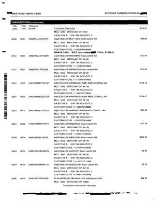 -
-
-
--=----
-
=iii
!!!!!!!
-
9-JISA PURCHASING CARD
TRANSACTIONS (continued)
Tran
Date
Post Reference
Date Number
08/30 08/31 24692167J2XH25KP3
07/31 08/01 24692166L2X7PG8SK
07/31 08/01 24692166L2X7RZ26X
08/01 08/02 24431066M2DYX1E2P
08/01 08102 24431066M2DZBLG5B
08101 08/02 24431066N2DZFY3LX
08/01 08/02 24692166M2XR13P1E
08/02 08104 24692166N2XJ6SZ33
08/04 08i05 24692166R2XH8XSZV
08/04 08105 24692166R2XH9H1JH
08/05 08/06 24492156TLRY40G4P
ACCOUNT NUMBER ENDING IN:...
Transaction Description
MCC: 8299 MERCHANT ZIP: 11201
SALES TAX:$ 0.00 TAX INCLUDED: 0
AMZN Mktp US'MO3TT4DF2 Amzn.com/bill WA
MCC: 5942 MERCHANT ZIP: 98109
SALES TAX:$ 0.00 TAX INCLUDED:2
CUSTOMER CODE: 114-2035995-66938
MARCIA F HALL ACCT: xxxxxxxxxxx4IIII TOTAL: $1,868.43
AMZN Mktp US'MA3XS9N90 Amzn.com/bill WA
MCC: 5942 MERCHANT ZIP: 98109
SALES TAX:$ 0.00 TAX INCLUDED: 2
CUSTOMER CODE: 111-7336024-63802
AMZN Mklp US'MA7WC75D2 Amzn.com/bill WA
MCC: 5942 MERCHANT ZIP: 98109
SALES TAX:$ 0.00 TAX INCLUDED: 2
CUSTOMER CODE: 111·7336024-63802
AMAZON COM'MA5MG3GX1 AMZN AMZN.COMIBILL WA
MCC: 5942 MERCHANT ZIP: 98109
SALES TAX:$ 0.00 TAX INCLUDED: 2
CUSTOMER CODE: 111-9325767-39282
AMAZON.COM'MA4XW9G31 AMZN AMZN.COM/BILL WA
MCC: 5942 MERCHANT ZIP: 98109
SALES TAX:$ 0.00 TAX INCLUDED: 2
CUSTOMER CODE: 111-9325767-39282
AMAZON COM"MA8T463L0 AMZN AMZN COM/BILL WA
MCC: 5942 MERCHANT ZIP: 98109
SALES TAX:$ 0 00 TAX INCLUDED: 2
CUSTOMER CODE 112-6378703-58442
AMZN Mktp US'MA2367NK0 Amzn.com/bill WA
MCC: 5942 MERCHANT ZIP: 98109
SALES TAX $ 0.00 TAX INCLUDED: 2
CUSTOMER CODE 112-5883137-80442
AMZN Mklp US'MA76J2VW1 Ammcom/bill WA
MCC: 5942 MERCHANT ZIP: 98109
SALES TAX:$ 0.00 TAX INCLUDED: 2
CUSTOMER CODE: 112-7678410-25034
AMZN Mktp US'MA5157VP1 Amzn.com/bill WA
MCC: 5942 MERCHANT ZIP: 98109
SALES TAX:$ 0.00 TAX INCLUDED:2
CUSTOMER CODE: 112-1627322-72634
AMZN Mktp US'MA6QD1VW1 Amzn.com/bill WA
MCC: 5942 MERCHANT ZIP: 98109
SALES TAX:$ 0.00 TAX INCLUDED: 2
CUSTOMER CODE: 112-5883137-80442
TEACHERSPAYTEACHERS.COM 646-588-0910 NY
MCC: 8299 MERCHANT ZIP: 10003
Transactions conbnued on next page
• PAGE 51 of 1.... J l
Amount
$99.00
$15,95
$15.95
$142.79
$124.67
$25.95
$71.24
$324.90
$8.80
$9.52
$34.20
230
 