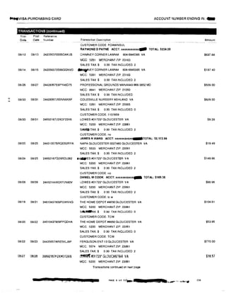 MNVISA PURCHASING CARD ACCOUNT NUMBER ENDING IN: -
...I
N
TRANSACTIONS (continued>
Tran
Date
Post Reference
Date Number
08i12 08/13 242056370S66GAKJB
Transaction Description
CUSTOMER CODE FOAMJNSUL
RAYMOND O PAYNE ACCT: xxxuxxxux- TOTAL: $234.39
CHIMNEY CORNER LAWNM 804-6945385 VA
MGG: 5251 MERCHANT ZIP 23183
SALES TAX:$ 0.00 TAX INCLUDED: 2
08/14 08115 242056372S66GGNVD --NEY CORNER LAWNM 804-6945385 VA
MCC: 5261 MERCHANT ZIP 23183
SALES TAX $ 0.00 TAX INCLUDED:2
08126 08/27 24428067E8PY48D75 PROFESSIONAL GROUNDS MANA443·966-3852 MD
MCC: 8641 MERCHANT ZIP: 21050
08/30 08/31 24428067J5SNN9XXF
08/30 08/31 24692167J2XGF23V6
08/23 08/25 24431057BRQEB2RYA
SALES TAX:$ 0.00 TAX INCLUDED:
COLESVILLE NURSERY ASHLAND VA
MCC: 5261 MERCHANT ZIP: 23005
SALES TAX $ 0.00 TAX INCLUDED 0
CUSTOMER CODE: 1107859
LOWES #01723* GLOUCESTER VA
MCC: 5200 MERCHANT ZIP: 23061
SA� TAX:$ 000 TAX INCLUDED: 2
CUSTOMER CODE: no
JAMES R VIARS ACCT: xxxxxxxxxxx-TOTAL: $2,172.56
NAPA GLOUCESTER 0027480 GLOUCESTER VA
MCC: 5533 MERCHANT ZIP: 23061
SALES TAX:$ 0.00 TAX INCLUDED: 2
08/24 08/25 24692167Q2XRDL082 li,!lllWES #01723• GLOUCESTER VA
08/08 08109 24692166W2XYJN80V
08/19 08121 24610437809FGWVXG
08120 08/22 24610437909FPQDHA
08/22 08/23 244'35657ARE5VLJ8P
0Bi27 06/26 24692157fi2XH0T2AS
MCC: 5200 MERCHANT ZIP: 23061
SALES TAX:$ 000 TAX INCLUDED 2
CUSTOMER CODE: no
DANIEL M COOK ACCT: xxxxxxxxxxx... TOTAL: $189.35
LOWES #01723• GLOUCESTER VA
MCC: 5200 MERCHANT ZIP: 23061
SALES TAX$ 0 00 TAX INCLUDED: 2
CUSTOMER CODE: le w
THE HOME DEPOT #4650 GLOUCESTER VA
MCC: 5200 MERCHANT ZIP: 23061
SM.f.ilaAX: $ 0.00 TAX INCLUDED 0
CUSTOMER CODE: TCW
THE HOME DEPOT #4650 GLOUCESTER VA
MCC; 5200 MERCHANT ZIP: 23061
SALES TAX:$ 0.00 TAX INCLUDED: 0
CUSTOMER CODE: TCW
FERGUSON ENT 10 GLOUCESTER VA
MCC: 5074 MERCHANT ZIP: 23061
SALES TAX:$ 000 TAX INCLUDED:2
� #01723• GLOUCESTER VA
MCC: 5200 MERCHANT ZIP: 23061
Transactions continued on next page
- JUJ ttlfll t ,,.A k d t a PAGE 6 of 11-
Amount
$637.88
$187.40
$509.00
$829.00
$9.28
$19.49
$149.86
$99.96
$104.61
$53.95
$770.00
$18.57
230
 
