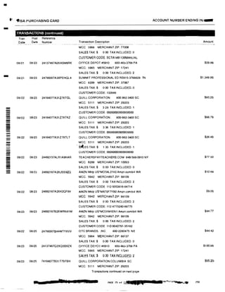 -
I•, <flSA PURCHASING CARD
-
-
==----------==--
---
-
TRANSACTIONS (continued)
Tran
Date
Post Reference
Date Number
08/21 08123 24137467A2XASM6RK
08/21 08123 24789307A3XPEHQL4
08122 08/23 24164077A31Z7XTGL
08/22 08/23 24164077A31Z7XTKZ
Transaction Description
MCC 5968 MERCHANT ZIP: 77008
SALES TAX:$ 0 00 TAX INCLUDED: 0
CUSTOMER CODE: SCTA1861139MANUAL
OFFICE DEPOT #5910 800-463-3768 PA
MCC: 5965 MERCHANT ZIP: 17241
SALES TAX.$ 0.00 TAX INCLUDED: 2
SUMMIT PROFESSIONAL ED RE615-3768828 TN
MCC: 8299 MERCHANT ZIP 37067
SALES TAX:$ 0.00 TAX INCLUDED: 0
CUSTOMER CODE: 132646
QUILL CORPORATION 800-982·3400 SC
MCC. 5111 MERCHANT ZIP: 29203
SALES TAX:$ 3.28 TAX INCLUDED: 1
CUSTOMER CODE 00000000000000000
QUILL CORPORATION 800-982·3400 SC
MCC: 5111 MERCHANT ZIP: 29203
SALES TAX:$ 3 36 TAX INCLUDED: 1
CUSTOMER CODE: 00000000000000000
08/22 08/23 24164077A31Z7XTLT QUILL CORPORATION 800·982·3400 SC
MCC: 5111 MERCHANT ZIP: 29203
, S1lEs TAX:$ 1 33 TAX INCLUDED 1
CUSTOMER CODE: 00000000000000000
08/22 08123 24492157ALR1A9HAR TEACHERSPAYTEACHERS.COM 646-588-0910 NY
MCC: 8299 MERCHANT ZIP: 10003
SALES TAX:$ 0.00 TAX INCLUDED: 0
08/22 08/23 24692167A2XJSS9ZQ AMZN Mktp US'MO54L21V2 Amzn.comlblll WA
MCC. 5942 MERCHANT ZIP: 98109
08/22 08123 24692167A2XK2QF8V
08123 06/23 24692167B2XWBN81M
08/22 08/25 24789307844WTYXVV
08123 08/25 24137467Q2XQ5BXZX
08/23 08125 74164077B31T7SFBH
SALES TAX $ 0.00 TAX INCLUDED: 2
CUSTOMER CODE 112-5053816·84714
AMZN Mktp us·MA70F7YB0 Amzn.comibtll WA
MCC: 5942 MERCHANTZIP: 98109
SALES TAX:$ 0 00 TAX INCLUDED 2
CUSTOMER CODE: 112·4715240-68770
AMZN Mktp US'MO31M1EN1 Amzn.com/bill WA
MCC: 5942 MERCHANT ZIP: 98109
SALES TAX:$ 0.00 TAX INCLUDED: 2
CUSTOMER CODE 112-0042791-35162
OTC BRANDS, INC. 800-2280475 NE
MCC: 5964 MERCHANT ZIP: 68137
SALES TAX:$ 0.00 TAX INCLUDED: 0
OFFICE DEPOT #5910 800-463-3768 PA
MCC: 5965 MERCHANT ZIP: 17241
SALES TAX:$ 0.00 TAX INCLUDED: 2
QUILL CORPORATION COLUMBIA SC
MCC: 5111 MERCHANT ZIP: 29203
Transactions continued on next page
., > 1··1 kit.. I I - . -- !Eli ] PAGE 75 of u§f caa.4
ACCOUNT NUMBER ENDING IN:-
Amount
$59.8$
$1,349.95
$65 2()
$66.79
$26.49
$77.50
$10 44
$9.05
$44.77
$44.42
$100.8&
$65.20-
230
 