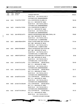 ...'
N
.• ,.SA PURCHASING CARD
TRANSACTIONS (continued)
Tran
Date
Post Reference
Date Number
08/23 08/25 74164077B31T7SFBT
08/23 08125 74164077B31T7SFBO
08/23 08125 24431067B2DL3HTFJ
08/23 08125 2469216762XAJQ7RR
08/23 08/25 24692167B2XA09LNF
08/24 08125 24692167Q2XRKNJ4T
08/24 08/26 24164077D31ZJJPE3
08/24 08/26 24164077031ZJKFZD
08/24 08/26 24164077D31ZJKF3H
08/24 08126 24164077D31ZWLSBR
08124 06/26 24164077031ZWNNLX
a
ACCOUNT NUMBER ENDING IN: -
Transaction Description
SALES TAX$ 0 00 TAXINCLUDED:2
CUSTOMER CODE 00000000000000000
QUILL CORPORATION COLUMBIA SC
MCC: 5111 MERCHANT ZIP. 29203
SALES TAX:$ 0. 00 TAX INCLUDED 2
CUSTOMER CODE: 00000000000000000
QUILL CORPORATION COLUMBIA SC
MCC: 5111 MERCHANT ZIP: 29203
SALES TAX:$ 0.00 TAX INCLUDED: 2
CUSTOMER CODE: 00000000000000000
AMAZON.COM*MOORQ3G52 AMZN AMZN COM/BILL WA
MCC: 5942 MERCHANT ZIP: 98109
SALES TAX:$ 0 00 TAX INCLUDED: 2
CUSTOMER CODE 112-1667678-67690
Arnazon.corn'M01 UB4081 Amzn.com/bill WA
MCC: 5942 MERCHANT ZIP: 98109
SALES TAX$ 0.00 TAX INCLUDED: 2
CUSTOMER CODE: 112·9463165·22986
Amazon.com'M02DS3EEI Amzn.com1bill WA
MCC: 5942 MERCHANT ZIP: 98109
SALES TAX.$ 0.00 TAX INCLUDED: 2
CUSTOMER CODE: 112-7448002·34906
AMZN Mktp US*M07MX9F50 Amzn.comlbill WA
MCC: 5942 MERCHANT ZIP: 98109
SALES TAX:$ 0.00 TAX INCLUDED 2
CUSTOMER CODE. 112-6413541-88450
QUILL CORPORATION 800-982-3400 SC
MCC: 5111 MERCHANT ZIP: 29203
SALES TAX:$ 0.00 TAX INCLUDED. 2
CUSTOMER CODE: 00000000000000000
QUILL CORPORATION 800-982-3400 SC
MCC: 5111 MERCHANT ZIP: 29203
SALES TAX:$ 0.00 TAX INCLUDED: 2
CUSTOMER CODE: 00000000000000000
QUILL CORPORATION 800-982-3400 SC
MCC: 5111 MERCHANT ZIP: 29203
SALES TAX:$ 0.00 TAX INCLUDED: 2
CUSTOMER CODE: 00000000000000000
QUILL CORPORATION 800-982-3400 SC
MCC: 5111 MERCHANT ZIP: 29203
SALES TAX:$ 0.00 TAX INCLUDED: 2
CUSTOMER CODE: 00000000000000000
QUILL CORPORATION 800-982-3400 SC
MCC: 5111 MERCHANT ZIP: 29203
SALES TAX:$ 0.00 TAX INCLUDED: 2
Transactions continued on next page
PAGE 76 of m """'·· 11•
Amount
S26.49-
S66 79-
859.99
S15.48
$12.29
$5.98
S38.49
S21.57
$53.10
$96.32
$61.82
 