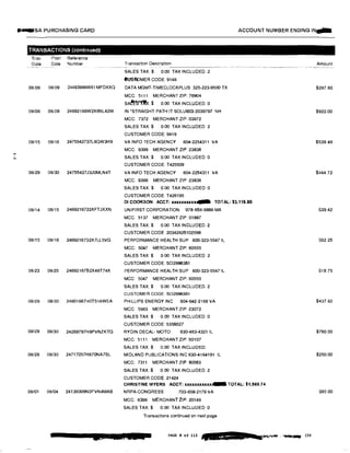 ...I
N
....SA PURCHASING CARD
TRANSACTIONS (continuedt
Tran
Date
Post Reference
Date Number
08/08 08/09 24493986W61MFDXXQ
08/08 08/09 24692166W2X6NL42W
08/15 08/16 2475542737L8QW3H9
08/29 08/30 24755427J3J0MLN4T
08/14 08/15 2469216722XFTJXXN
08/15 08/16 2469216732X7LL5VG
08123 08/25 24692167B2X48T74X
08129 08130 24801667H0T518WEA
08/29 08/30 24269797H8PVNZKTG
08/29 08/30 24717057H870NA7SL
08/01 08/04 24136006N0FVN4MAB
ACCOUNT NUMBER ENDING IN...
Transaction Description
SALES TAX.$ 0.00 TAX INCLUDED: 2
eusmMER CODE: 9148
DATA MGMT-TIMECLOCKPLUS 325-223-9500 TX
MCC: 5111 MERCHANT ZIP: 76904
SA��:$ 0.00 TAX INCLUDED: 0
IN 'STRAIGHT PATH IT SOLU603-2039797 NH
MCC: 7372 MERCHANT ZIP: 03872
SALES TAX:$ 0.00 TAX INCLUDED: 2
CUSTOMER CODE: 9419
VA INFO TECH AGENCY 804-2254311 VA
MCC: 9399 MERCHANT ZIP: 23836
SALES TAX:$ 0.00 TAX INCLUDED: 0
CUSTOMER CODE: T425509
VA INFO TECH AGENCY 804-2254311 VA
MCC: 9399 MERCHANT ZIP 23836
SALES TAX:$ 0.00 TAX INCLUDED: 0
CUSTOMER CODE: T426195
DI COOKSON ACCT: .xx.xx.x.xx.xx.x.... TOTAL: $3,115.80
UNIFIRST CORPORATION 978-658-8888 MA
MCC: 5137 MERCHANT ZIP: 01887
SALES TAX:$ 0. 00 TAX INCLUDED: 2
CUSTOMER CODE 20342825102598
PERFORMANCE HEALTH SUP 800-323-5547 IL
MCC: 5047 MERCHANT ZIP: 60555
SALES TAX$ 0 00 TAX INCLUDED: 2
CUSTOMER CODE: SO2996361
PERFORMANCE HEALTH SUP 800-323-5547 IL
MCC: 5047 MERCHANT ZIP: 60555
SALES TAX:$ 0.00 TAX INCLUDED: 2
CUSTOMER GODE: SO2996361
PHILLIPS ENERGY INC 804-642-2166 VA
MCC 5983 MERCHANT ZIP: 23072
SALES TAX$ 0.00 TAX INCLUDED: 0
CUSTOMER CODE: 5356027
RYDIN DECAL· MOTO 630-483-4321 IL
MCC: 5111 MERCHANT ZIP: 60107
SALES TAX:$ 0.00 TAX INCLUDED:
MIDLAND PUBLICATIONS INC 630-4164191 IL
MCC: 7311 MERCHANT ZIP: 60563
SALES TAX:$ 0.00 TAX INCLUDED: 2
CUSTOMER CODE: 21424
CHRISTINE MYERS ACCT: x.xx.x.x.x.x.x.x.x.x.... TOTAL: $1,569.74
NAPA-CONGRESS 703-858-2179 VA
MCC: 8398 MERCHANT ZIP: 20148
SALES TAX:$ 0.00 TAX INCLUDED: 0
Transactions continued on next page
Amount
$287.60
$922.00
$539.48
$444.72
$39.42
$62.25
$19.75
$437.82
$760.50
$250.00
$65.00
CJ I UL JCS&
 