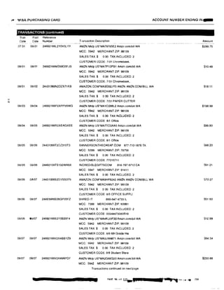 t!li ·-VISA PURCHASING CARD ACCOUNT NUMBER ENDING IN...
TRANSACTIONS (continued)
Tran Post Refer enc e
Date Date Number Transaction Description Amount··-~ --•----�- .-
07/31 0S/01 24692166L2Y0V5LYY AMZN Mktp US'MA79785E2 Amzn.com/bill WA $299.75
MCC: 5942 MERCHANT ZIP: 98109
SALES TAX$ 0.00 TAX INCLUDED: 2
CUSTOMER CODE: 7131 Chromebook,
08/01 08/01 24692166M2X8G5FJS AMZN Mktp US'MA7P12PB1 Amzn.comlbill WA $10.48
MCC: 5942 MERCHANT ZIP: 98109
SALES TAX:$ 0.00 TAX INCLUDED: 2
CUSTOMER CODE: 7131 Chromebook,
08/01 08/02 24431066N2DZX71KB AMAZON.COM•MA3G92JY0 AMZN AMZN.COM/BILL WA $18.11
MCC: 5942 MERCHANT ZIP: 98109
SALES TAX:$ 0 00 TAX INCLUDED: 2
CUSTOMER CODE: 7/31 PAPER CUTTER"'
08/03 08/04 24692166P2XPPV6WG AMZN Mktp US*MA1O286L2 Amzn.comlbill WA $198.99
MCC: 5942 MERCHANT ZIP: 98109
SALES TAX.$ 0.00 TAX INCLUDED: 2
CUSTOMER CODE: 8/1 Office
08/04 08105 24692166R2XEAGXEE AMZN Mklp US*MA7TO3AA0 Amzncom/bill WA S99.80
MCC: 5942 MERCHANT ZIP: 98109
SALES TAX:$ 0.00 TAX INCLUDED: 2
CUSTOMER CODE: 8/1 Office
08/05 08106 24431066T2DZ310T3 BANNERSONTHECHEAP.COM 877-710-1876 TX S88.20
MCC: 5099 MERCHANT ZIP: 78758
SALES TAX:$ 0.00 TAX INCLUDED: 2
CUSTOMER CODE: 77015711
08105 08/06 24492156TS132WA6X INCREDIBLEGIFTSCOM 818-787-6712 CA $61.21
MCC: 5947 MERCHANT ZIP: 91411
SALES TAX:$ 0.00 TAX INCLUDED. 2
08106 08107 24431066S20YSS079 AMAZON.COM*MA9HF8242 AMZN AMZN COM/BILL WA $70.27
MCC 5942 MERCHANT ZIP: 98109
SALES TAX:$ 0 00 TAX INCLUDED: 2
CUSTOMER CODE: 8/5 OFFICE SUPPL!
08106 08107 24493986S06GP05FZ SHRED-IT 866-647-4733 IL S51.60
MCC: 7399 MERCHANT ZIP: 60061
SALES TAX.$ 0.00 TAX INCLUDED: 2
CUSTOMER CODE: 00344473080519
08/06 08107 24692166S2Y0630F4 AMZN Mklp US*MA4KU0P30 Amzn.com/bill WA $12.99
MCC: 5942 MERCHANT ZIP: 98109
SALES TAX:$ 0.00 TAX INCLUDED: 2
CUSTOMER CODE: 8/6 6th Grada His
08107 08/07 24692166V2X4B6YZ9 AMZN Mklp US'MA3JW4871 Amzncom/b1II WA $64.54
MGG: 5942 MERCHANT ZIP: 98109
SALES TAX$ 0.00 TAX INCLUDED: 2
CUSTOMER CODE; 6/6 Student Stor e
08/07 08107 24692166V2X49APDF AMZN Mktp US*MA2G66G20 Arnzn.comlbill WA $230.88
MCC: 5942 MERCHANT ZIP: 98109
Transacfons continued on nextpage
PAGE 96 □f 113
-
S.t .J IfY.. 11,�,. '"' 4 230
 