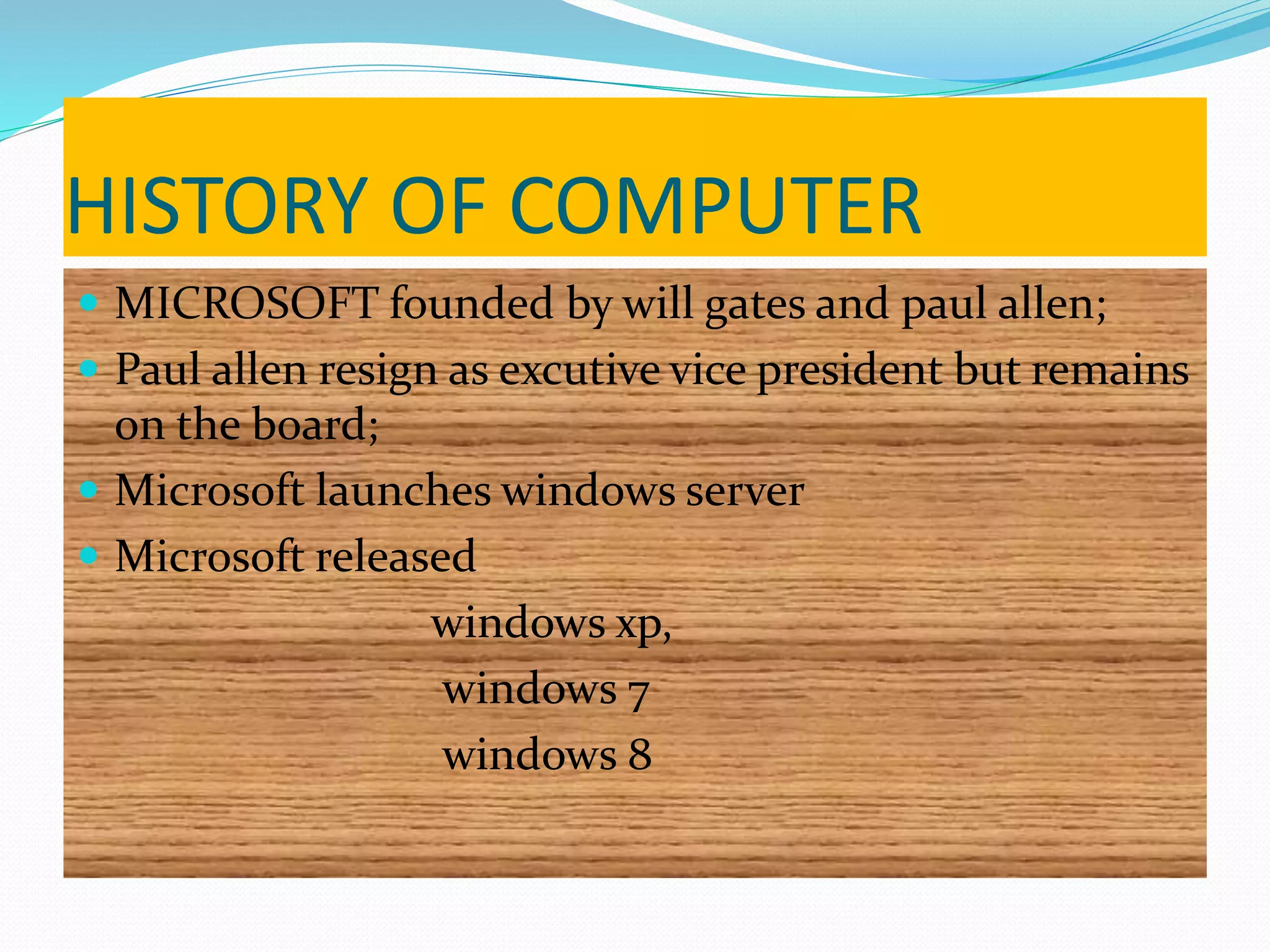 HISTORY OF COMPUTER
 MICROSOFT founded by will gates and paul allen;
 Paul allen resign as excutive vice president but remains
on the board;
 Microsoft launches windows server
 Microsoft released
windows xp,
windows 7
windows 8
 