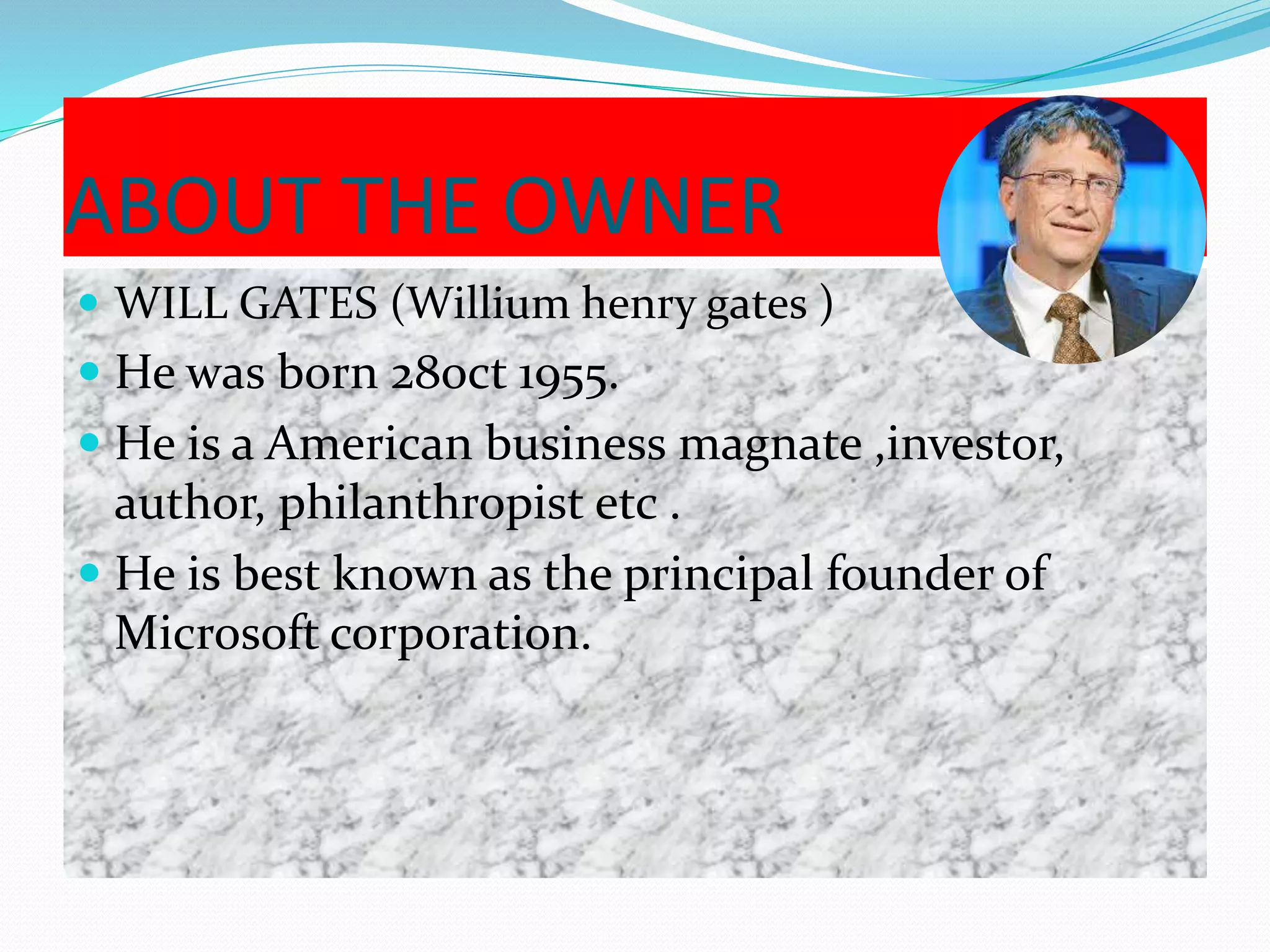 ABOUT THE OWNER
 WILL GATES (Willium henry gates )
 He was born 28oct 1955.
 He is a American business magnate ,investor,
author, philanthropist etc .
 He is best known as the principal founder of
Microsoft corporation.
 