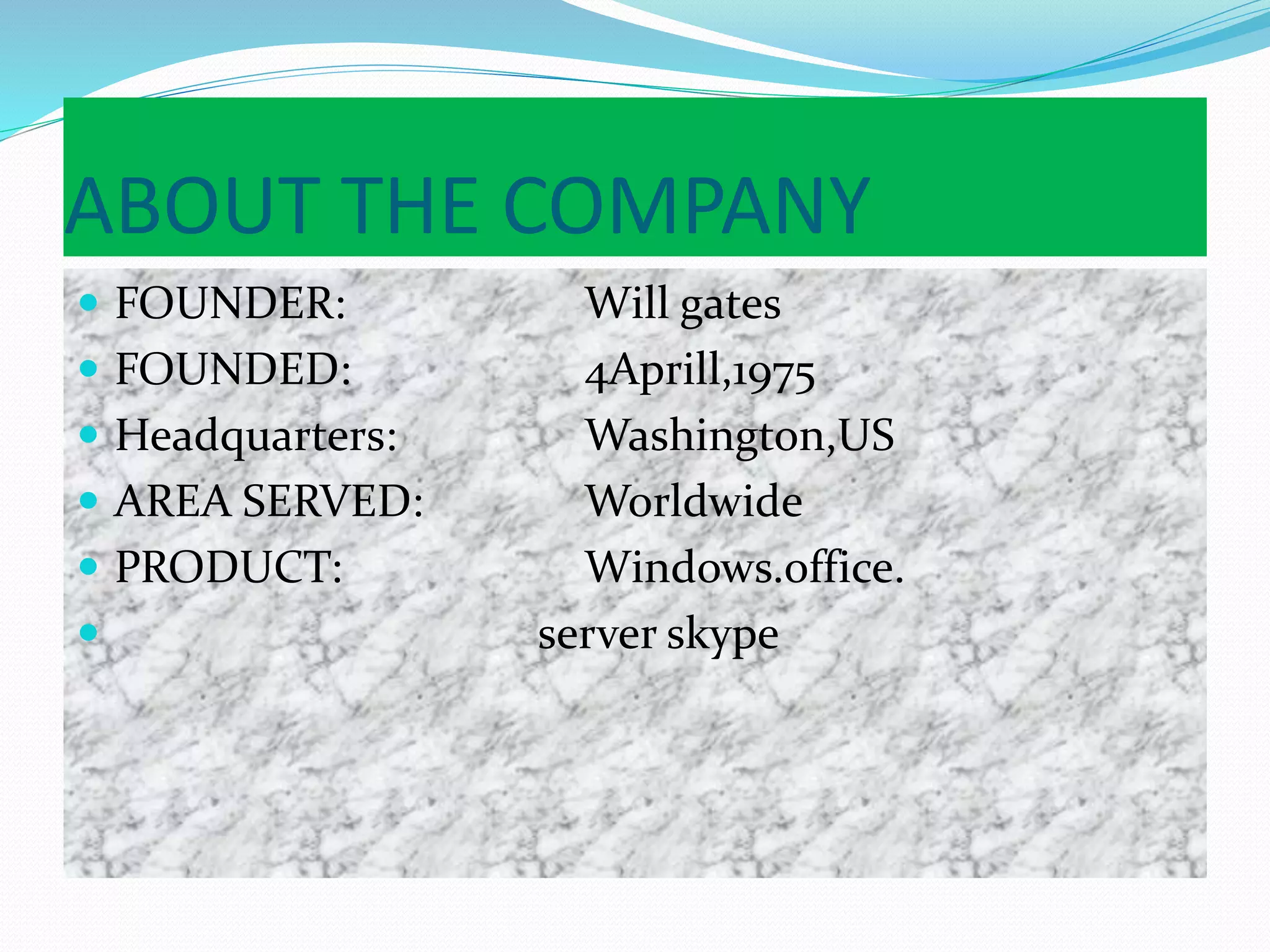 ABOUT THE COMPANY
 FOUNDER: Will gates
 FOUNDED: 4Aprill,1975
 Headquarters: Washington,US
 AREA SERVED: Worldwide
 PRODUCT: Windows.office.
 server skype
 