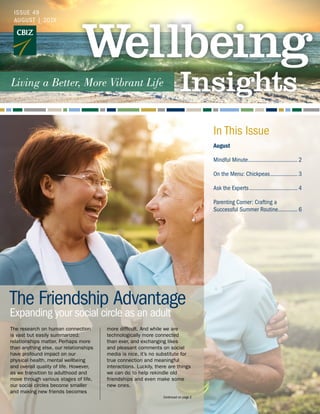 Continued on page 2
The Friendship Advantage
Expanding your social circle as an adult
ISSUE 49
AUGUST | 2019
August
Mindful Minute.................................. 2
On the Menu: Chickpeas................... 3
Ask the Experts................................. 4
Parenting Corner: Crafting a
Successful Summer Routine.............. 6
In This Issue
The research on human connection
is vast but easily summarized:
relationships matter. Perhaps more
than anything else, our relationships
have profound impact on our
physical health, mental wellbeing
and overall quality of life. However,
as we transition to adulthood and
move through various stages of life,
our social circles become smaller
and making new friends becomes
more difficult. And while we are
technologically more connected
than ever, and exchanging likes
and pleasant comments on social
media is nice, it’s no substitute for
true connection and meaningful
interactions. Luckily, there are things
we can do to help rekindle old
friendships and even make some
new ones.
 