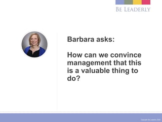 Copyright Be Leaderly 2020
Barbara asks:
How can we convince
management that this
is a valuable thing to
do?
 
