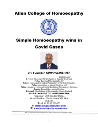 1
Allen College of Homoeopathy
Simple Homoeopathy wins in
Covid Cases
DR. SUBRATA KUMAR BANERJEA
GOLD MEDALIST
B.H.M.S. (Honours in Nine Subjects of Calcutta University)
Fellow: Society of Homoeopaths, U.K
Fellow: Homoeopathic Medical Association of the United Kingdom.
Fellow: Association of Natural Medicine, U.K
Fellow: Akademie Homoopathischer Deutscher Zentralverein, Germany.
Director: Bengal Allen Medical Institute
Principal: Allen College of Homoeopathy, Essex, England
ALLEN COLLEGE OF HOMOEOPATHY,
"Sapiens", 382 Baddow Road,
Great Baddow, Chelmsford CM2 9RA
England
T: 44 (0) 1245 505859
E: allencollege@btconnect.com
W: www.homoeopathy-course.com
© Any duplication/reproduction without prior written consent of the Author is strictly forbidden.
 