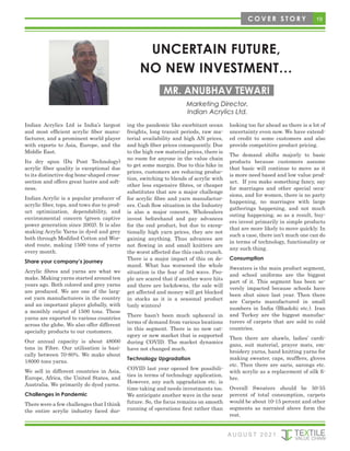 19
C O V E R S T O R Y
UNCERTAIN FUTURE,
NO NEW INVESTMENT…
MR. ANUBHAV TEWARI
Marketing Director,
Indian Acrylics Ltd.
Indian Acrylics Ltd is India’s largest
and most efficient acrylic fiber manu-
facturer, and a prominent world player
with exports to Asia, Europe, and the
Middle East.
Its dry spun (Du Pont Technology)
acrylic fiber quality is exceptional due
to its distinctive dog bone-shaped cross-
section and offers great lustre and soft-
ness.
Indian Acrylic is a popular producer of
acrylic fiber, tops, and tows due to prod-
uct optimization, dependability, and
environmental concern (green captive
power generation since 2002). It is also
making Acrylic Yarns in dyed and grey
both through Modified Cotton and Wor-
sted route, making 1500 tons of yarns
every month.
Share your company’s journey
Acrylic fibres and yarns are what we
make. Making yarns started around ten
years ago. Both colored and grey yarns
are produced. We are one of the larg-
est yarn manufacturers in the country
and an important player globally, with
a monthly output of 1500 tons. These
yarns are exported to various countries
across the globe. We also offer different
specialty products to our customers.
Our annual capacity is about 48000
tons in Fibre. Our utilisation is basi-
cally between 70-80%. We make about
18000 tons yarns.
We sell in different countries in Asia,
Europe, Africa, the United States, and
Australia. We primarily do dyed yarns.
Challenges in Pandemic
There were a few challenges that I think
the entire acrylic industry faced dur-
ing the pandemic like exorbitant ocean
freights, long transit periods, raw ma-
terial availability and high AN prices,
and high fiber prices consequently. Due
to the high raw material prices, there is
no room for anyone in the value chain
to get some margin. Due to this hike in
prices, customers are reducing produc-
tion, switching to blends of acrylic with
other less expensive fibres, or cheaper
substitutes that are a major challenge
for acrylic fibre and yarn manufactur-
ers. Cash flow situation in the Industry
is also a major concern. Wholesalers
invest beforehand and pay advances
for the end product, but due to excep-
tionally high yarn prices, they are not
gaining anything. Thus advances are
not flowing in and small knitters are
the worst affected due this cash crunch.
There is a major impact of this on de-
mand. What has worsened the whole
situation is the fear of 3rd wave. Peo-
ple are scared that if another wave hits
and there are lockdowns, the sale will
get affected and money will get blocked
in stocks as it is a seasonal product
(only winters)
There hasn’t been much upheaval in
terms of demand from various locations
in this segment. There is no new cat-
egory or new market that is supported
during COVID. The market dynamics
have not changed much.
Technology Upgradation
COVID last year opened few possibili-
ties in terms of technology application.
However, any such upgradation etc. is
time taking and needs investments too.
We anticipate another wave in the near
future. So, the focus remains on smooth
running of operations first rather than
looking too far ahead as there is a lot of
uncertainty even now. We have extend-
ed credit to some customers and also
provide competitive product pricing.
The demand shifts majorly to basic
products because customers assume
that basic will continue to move as it
is more need based and low value prod-
uct. If you make something fancy, say
for marriages and other special occa-
sions, and for women, there is no party
happening, no marriages with large
gatherings happening, and not much
outing happening, so as a result, buy-
ers invest primarily in simple products
that are more likely to move quickly. In
such a case, there isn’t much one can do
in terms of technology, functionality or
any such thing.
Consumption
Sweaters is the main product segment,
and school uniforms are the biggest
part of it. This segment has been se-
verely impacted because schools have
been shut since last year. Then there
are Carpets manufactured in small
numbers in India (Bhadohi etc.). Iran
and Turkey are the biggest manufac-
turers of carpets that are sold to cold
countries.
Then there are shawls, ladies’ cardi-
gans, suit material, prayer mats, em-
broidery yarns, hand knitting yarns for
making sweater, caps, mufflers, gloves
etc. Then there are saris, sarongs etc.
with acrylic as a replacement of silk fi-
bre.
Overall Sweaters should be 50-55
percent of total consumption, carpets
would be about 10-15 percent and other
segments as narrated above form the
rest.
A U G U S T 2 0 2 1
 