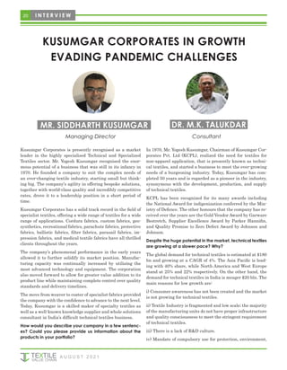 20 I N T E R V I E W
KUSUMGAR CORPORATES IN GROWTH
EVADING PANDEMIC CHALLENGES
MR. SIDDHARTH KUSUMGAR
Managing Director
Kusumgar Corporates is presently recognised as a market
leader in the highly specialised Technical and Specialized
Textiles sector. Mr. Yogesh Kusumgar recognised the enor-
mous potential of a business that was still in its infancy in
1970. He founded a company to suit the complex needs of
an ever-changing textile industry, starting small but think-
ing big. The company’s agility in offering bespoke solutions,
together with world-class quality and incredibly competitive
rates, drove it to a leadership position in a short period of
time.
Kusumgar Corporates has a solid track record in the field of
specialist textiles, offering a wide range of textiles for a wide
range of applications. Cordura fabrics, custom fabrics, geo-
synthetics, recreational fabrics, parachute fabrics, protective
fabrics, ballistic fabrics, filter fabrics, parasail fabrics, im-
pression fabrics, and medical textile fabrics have all thrilled
clients throughout the years.
The company’s phenomenal performance in the early years
allowed it to further solidify its market position. Manufac-
turing capacity was continually increased by utilising the
most advanced technology and equipment. The corporation
also moved forward to allow for greater value addition to its
product line while maintaining complete control over quality
standards and delivery timelines.
The move from weaver to coater of specialist fabrics provided
the company with the confidence to advance to the next level.
Today, Kusumgar is a skilled maker of specialty textiles as
well as a well-known knowledge supplier and whole solutions
consultant in India’s difficult technical textiles business.
How would you describe your company in a few sentenc-
es? Could you please provide us information about the
products in your portfolio?
In 1970, Mr. Yogesh Kusumgar, Chairman of Kusumgar Cor-
porates Pvt. Ltd (KCPL), realized the need for textiles for
non-apparel application, that is presently known as techni-
cal textiles, and started a business to meet the ever-growing
needs of a burgeoning industry. Today, Kusumgar has com-
pleted 50 years and is regarded as a pioneer in the industry,
synonymous with the development, production, and supply
of technical textiles.
KCPL has been recognized for its many awards including
the National Award for indigenization conferred by the Min-
istry of Defence. The other honours that the company has re-
ceived over the years are the Gold Vendor Award by Garware
Bestretch, Supplier Excellence Award by Parker Hannifin,
and Quality Promise to Zero Defect Award by Johnson and
Johnson.
Despite the huge potential in the market, technical textiles
are growing at a slower pace? Why?
The global demand for technical textiles is estimated at $180
bn and growing at a CAGR of 4%. The Asia Pacific is lead-
ing with 40% share, while North America and West Europe
stand at 25% and 22% respectively. On the other hand, the
demand for technical textiles in India is meager $20 bln. The
main reasons for low growth are:
i) Consumer awareness has not been created and the market
is not growing for technical textiles.
ii) Textile Industry is fragmented and low scale; the majority
of the manufacturing units do not have proper infrastructure
and quality consciousness to meet the stringent requirement
of technical textiles.
iii) There is a lack of R&D culture.
iv) Mandate of compulsory use for protection, environment,
DR. M.K. TALUKDAR
Consultant
A U G U S T 2 0 2 1
 