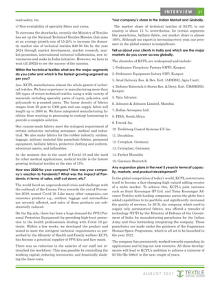 road safety, etc.
v) Non-availability of specialty fibres and yarns.
To overcome the drawbacks, recently the Ministry of Textiles
has set up the National Technical Textiles Mission that aims
at an average growth rate of 15-20% to increase the domes-
tic market size of technical textiles $40-50 bln by the year
2024 through market development, market research, mar-
ket promotion, international technical collaboration, new in-
vestments and make in India initiative. However, we have to
wait till 20024 to see the success of the mission.
Within the technical textiles what are the major segments
do you cater and which is the fastest-growing segment as
per you?
Ans. KCPL manufactures almost the whole gamut of techni-
cal textiles. We have experience in manufacturing more than
500 types of woven technical textiles using a wide variety of
materials including specialty yarns of rayon, polyester, and
polyamide to p-aramid yarns. The linear density of fabrics
ranges from 20 gsm to 1000 gsm and can supply fabric roll
length up to 2000 m. We have integrated manufacturing fa-
cilities from weaving to processing to coating/ laminating to
provide a complete solution.
Our custom-made fabrics meet the stringent requirement of
certain industries including aerospace, medical and indus-
trial. We also make fabrics for the rubber industry, outdoor,
luggage, military material like parachute fabrics, personnel
equipment, ballistic fabrics, protective clothing and uniform,
adventure sports, and inflatables.
At the moment due to the onset of Covid 19 and the need
for other medical applications, medical textile is the fastest
growing technical textiles at the rate of 15%.
How was 2020 for your company? How was your compa-
ny’s reaction to Pandemic? What was the impact of Pan-
demic in terms of sales, staff cut down, etc?
The world faced an unprecedented crisis and challenge with
the outbreak of the Corona Virus towards the end of Novem-
ber 2019, named Covid 19. Like many other companies, our
consumer products e.g., outdoor, luggage and automobiles
are severely affected, and sales of these products are sub-
stantially reduced.
On the flip side, there has been a huge demand for PPE (Per-
sonal Protective Equipment) for providing high-level protec-
tion to the health professionals dealing with Covid 19 pa-
tients. Within a few weeks, we developed the product and
tested to meet the stringent technical requirements as pre-
scribed by the Ministry of Health and Family welfare; KCPL
has become a potential supplier of PPE kits and face mask.
There was no reduction in the salaries of our staff nor re-
trenched the workforce. This was possible by controlling the
working capital, reducing inventories, and drastically slash-
ing the fixed costs.
Your company’s share in the Indian Market and Globally.
The market share of technical textiles of KCPL in our
country is about 15 %; nevertheless, for certain segments
like parachutes, ballistic fabric, our market share is almost
100%. Although our export is increasing every year, our pres-
ence in the global context is insignificant.
Tell us about your clients in India and which are the major
markets do you cover across globally.
The clienteles of KCPL are widespread and include:
1. Ordinance Parachute Factory (OPF), Kanpur.
2. Ordinance Equipment factory (OF), Kanpur.
3. Arial Delivery Res. & Dev. Estt. (ADRDE), Agra Cantt.
4. Defence Materials @ Stores Res. & Devp. Estt. (DMSRDE),
Kanpur.
5. Tata Advance.
6. Johnson & Johnson Limited, Mumbai.
7. Zodiac Aerospace Ltd.
8. PISA, South Africa
9. Uretek Inc.
10. Trelleborg Coated Systems US Inc.
11. Decathlon.
12. Coroplast, Germany
13. Cetroplast, Germany
14. Parker Hannifin
15. Garware Bestretch
Any expansion plans in the next 5 years in terms of capac-
ity, markets, and product development?
In the global competition of today’s world, KCPL restructures
itself to become a fast-changing high valued adding creator
of a niche market. To achieve this, KCPL’s joint ventures
such as Saati Kusumgar (P) Ltd. and Toray Kusumgar Ad-
vance Textiles with leading companies across the globe have
added capabilities to its portfolio and significantly increased
the quality of services. In 2019, the company, which used to
supply only aeronautical fabrics, was offered a transfer of
technology (TOT) by the Ministry of Defence of the Govern-
ment of India for manufacturing parachutes for the Indian
Army and thus forwarding integrating the company. These
parachutes are made under the guidance of the Gaganyaan
Human Space Programme, which is all set to be launched in
the year 2022.
The company has persistently worked towards expanding its
applications and trying out new ventures. All these develop-
ments will lead to KCPL’s ambition to achieve a turnover of
$5 bln (Rs 500cr) in the next couple of years.
21
I N T E R V I E W
A U G U S T 2 0 2 1
 
