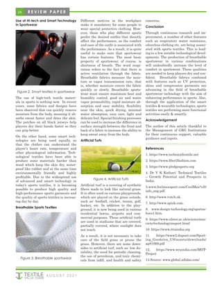 24 R E V I E W P A P E R
Use of Hi-tech and Smart Technology
in Sportswear
Figure 2. Smart textiles in sportswear
The use of high-tech textile materi-
als in sports is nothing new. In recent
years, some fabrics and designs have
been observed that can quickly remove
moisture from the body, meaning it ab-
sorbs sweat faster and dries the skin.
The patches on all black jerseys help
players dry their hands faster so they
can grip better.
On the other hand, some smart tech-
nologies are being used equally, so
that the clothes can understand the
player’s heart rate, temperature and
other physiological information. Tech-
nological textiles have been able to
produce some materials harder than
wood which keep the skin dry, water-
proof like rubber and at the same time
environmentally friendly and highly
profitable. Due to the widespread use
of advanced and smart technology in
today’s sports textiles, it is becoming
possible to produce high quality and
high-performance sports garments and
the quality of sports textiles is increas-
ing day by day.
Breathable Sports Textiles
Figure 3. Breathable sportswear
Different motives in the workplace
make it mandatory for some people to
wear special protective clothing. How-
ever, those who play different sports
prefer the desired outfits that directly
affect the performance, as the comfort
and ease of the outfit is associated with
the performance. As a result, it is quite
useful to make sure that sportswear
has certain features. The most basic
property of sportswear, of course, is
shortness of breath. The word respi-
ration refers to the fact that there is
active ventilation through the fabric.
Breathable fabrics measure the mois-
ture or vapor transmission rate, that
is, whether moisture enters the fabric
quickly or slowly. Breathable sports-
wear must ensure maximum heat and
humidity control, good air and water
vapor permeability, rapid moisture ab-
sorption and easy mobility, flexibility
near the skin, quick drying, minimal
water absorption, easy care, light and
delicate feel. Special finishing processes
can be used to increase the difference in
surface strength between the front and
back of a fabric to increase the ability to
keep sweat away from the body.
Artificial Turfs
Figure 4. Artificial Turfs
Artificial turf is a covering of synthetic
fibers made to look like natural grass.
It is often used on various playgrounds,
which are played on the grass outside,
such as: football, cricket, tennis, golf,
hockey, etc. In addition to the play-
ground, it is now being used in various
residential lawns, airports and com-
mercial purposes. These artificial turfs
are used in stadiums that are covered,
partially covered, where sunlight does
not reach.
As a result, it is not necessary to take
care of the field grass or prune the
grass. However, there are some down-
sides to artificial turf, such as: low du-
rability, the need for periodic cleaning,
the use of petroleum, and toxic chemi-
cals from infill, and health and safety
concerns.
Conclusion
Through continuous research and im-
provement, a number of other features
such as respiratory water resistance,
odourless clothing etc. are being associ-
ated with sports textiles. This is lead-
ing to a few notable technological devel-
opments. The production of breathable
sportswear in various combinations
will undoubtedly increase the level of
comfort in sportswear. These qualities
are needed to keep players dry and con-
fident. Breathable fabrics combined
with features such as UV protection,
skins and compression garments are
advancing in the field of breathable
sportswear technology with the aim of
enhancing performance in sports. Also,
through the application of the smart
textiles & wearable technologies, sports
textiles are performing more functional
activities easily & smartly.
Acknowledgement
The author of this article thankful to
the Management of GRG Institutions
for their continuous support, valuable
guidance and inputs.
References
1. https://www.technicaltextile.net
2. https://www.fiber2fashion.com
3. https://www.pledgesports.org
4. Dr V K Kothari: Technical Textiles
– Growth Potential and Prospects in
India.
5.www.feelmaxsport.com/CoolMax%20
info_eng.pdf.
6. http://www.vutch.sk.
7. http://www.spiuk.com.
8. www.design-technology.org/sportss-
hoes1.htm.
9. https://www.ulster.ac.uk/scienceinso-
ciety/technologyinsport.html
10. https://www.ittaindia.org
11. https://www2.dupont.com/Sport-
ing_Goods/en_US/assets/downloads/
ap81069.pdf
12. https://www.wraindia.com/MOT-
Project
13.Source: www.global.adidas.com/
A U G U S T 2 0 2 1
 