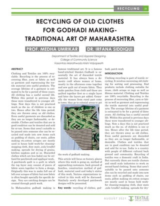 31
R E C Y C L I N G
RECYCLING OF OLD CLOTHES
FOR GODHADI MAKING-
TRADITIONAL ART OF MAHARASHTRA
Department of Textiles and Apparel Designing
College of Community Science
Vasantrao Marathwada Krishi Vidyapeeth
PROF. MEDHA UMRIKAR DR. IRFANA SIDDIQUI
ABSTRACT
Clothing and Textiles are 100% recy-
clable. Recycling is the process of re-
covering fiber, yarn or fabric as well
as garment and reprocessing the tex-
tile material into useful products. The
average lifetime of a garment is esti-
mated to be for a period of three years.
All clothing has a useful second life.
Within this period in previous days
these were transferred to younger sib-
lings. Now days this is not practiced
much as the no. of children is one or
two. Hence after the life time period,
they are thrown away as old clothes.
Even useful garments are discarded as
they are no longer fashionable, or de-
sirable. Clothes and textiles that are in
good condition can be donated and sold
for re-use. Items that aren’t suitable to
be passed onto someone else can be re-
cycled and made into new items such
as padding of chairs, car seats, pillow
making etc.cotton scrapes are mostly
used in house hold work-for cleaning-
mopping cloth, door mats ,zula (cradle)
making, spreads for drying of grains,
kitchen napkins and so on. Discarded
clothes which are less faded can be uti-
lized for patchwork and appliqué work..
A patchwork quilt is a quilt in which
the top layer may consist of pieces of
fabric sewn together to form a design.
Originally this was to make full use of
left over scrapes of fabric but now fabric
is often bought specially for specific de-
sign. Very eye catching designs can be
created through patch work.
In Maharashtra godhadi making is
famous traditional art. It is a famous
hand-stitched blanket..Godhadi is es-
sentially the art of discarded textile
material. It has always been a do-
mestic craft where women at home,
mostly in the afternoon come together
and sew quilt out of waste fabric. They
make patches from cloth and these are
quilted together first as a single layer
and later the layers get added. Gener-
ally the women from rural part come
to town; they go to colonial areas to get
the work of godhadi making.
This article will focus on history, places
where this work is going on, method of
approaching customers, back ground of
families, construction method of god-
hadi, material used and today’s status
of this work. Various organizations in-
volved in this work will be discussed.
Similarly newly developed patchwork
designs will be presented.
Key words- recycling of clothes, god-
hadi, patch work
INTRODUCTION
Clothing recycling is part of textile re-
cycling. It involves recovering old cloth-
ing for sorting and processing. End
products include clothing suitable for
reuse, cloth scraps or rags as well as
fibrous material. Clothing and Textiles
are 100% recyclable. Recycling is the
process of recovering fiber, yarn or fab-
ric as well as garment and reprocessing
the textile material into useful prod-
ucts. The average lifetime of a garment
is estimated to be for a period of three
years. All clothing has a useful second
life. Within this period in previous days
these were transferred to younger sib-
lings. Now a days this is not practiced
much as the no. of children is one or
two. Hence after the life time period,
they are thrown away as old clothes.
Even useful garments are discarded
as they are no longer fashionable, or
desirable. Clothes and textiles that
are in good condition can be donated
and sold for re-use. India is a country
with people of different cultural back
ground and community. Recycling of
textiles was a domestic craft in India.
But currently there are textile clusters
and small scale industries to work on
second hand clothing. Items that aren’t
suitable to be passed onto someone
else can be recycled and made into new
items such as padding of chairs, car
seats, pillow making etc.cotton scrapes
are mostly used in house hold work-
for cleaning-mopping cloth, door mats
,zula (cradle) making, spreads for dry-
A U G U S T 2 0 2 1
 