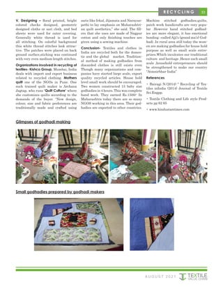 33
V. Designing – floral printed, bright
colored checks designed, geometric
designed cloths or sari cloth, and bed
sheets were used for outer covering.
Generally white thread is used for
all stitching. On colorful background
this white thread stitches look attrac-
tive. The patches were placed on back
ground surface,stiching was continued
with very even medium length stitches.
Organizations involved in recycling of
textiles- Kishco Group, Mumbai, India
deals with import and export business
related to recycled clothing. Mothers
quilt one of the NGOs in Pune. One
such trained quilt maker is Archana
Jagtap, who runs ‘Quilt Culture’ where
she customizes quilts according to the
demands of the buyer. “New design,
colour, size and fabric preferences are
traditionally made and crafted using
saris like Irkal, Jijamata and Narayan-
pethi to lay emphasis on Maharashtri-
an quilt aesthetics,” she said. The fill-
ers that she uses are made of Nagpur
cotton and only finishing touches are
given using a sewing machine.
Conclusion- Textiles and clothes in
India are recycled both for the domes-
tic and the global market. Tradition-
al method of making godhadies from
discarded clothes is still exists even
Though many organizations and com-
panies have started large scale, export
quality recycled articles. House hold
level small work should be encouraged.
Two women constructed 15 baby size
godhadies in 4 hours. This was complete
hand work. They earned Rs.1500/- In
Maharashtra today there are so many
NGOS working in this area. Their god-
hadies are exported to other countries.
Machine stitched godhadies,quilts,
patch work handicrafts are very popu-
lar .However hand stitched godhad-
ies are more elegant, it has emotional
bonding –called Ajji’s (grand ma’s) God-
hadi .In rural area still today the wom-
en are making godhadies for house hold
purpose as well as small scale entre-
prizes.Which inculcates our traditional
culture and heritage .Hence such small
scale ,household entrepreneurs should
be strengthened to make our country
“Atmnirbhar India”
References
• Bairagi N.(2014) “ Recycling of Tex-
tiles inIndia (2014) Journal of Textile
Sci.Engpp.
• Textile Clothing and Life style Prod-
ucts pp 62 65
• www.hindustantimes.com
Glimpses of godhadi making
Small godhadies prepared by godhadi makers
A U G U S T 2 0 2 1
R E C Y C L I N G
 