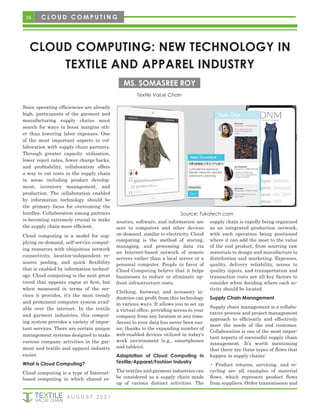 34
CLOUD COMPUTING: NEW TECHNOLOGY IN
TEXTILE AND APPAREL INDUSTRY
Textile Value Chain
MS. SOMASREE ROY
C L O U D C O M P U T I N G
Since operating efficiencies are already
high, participants of the garment and
manufacturing supply chains must
search for ways to boost margins oth-
er than lowering labor expenses. One
of the most important aspects in col-
laboration with supply chain partners.
Through greater capacity utilization,
lower reject rates, fewer charge-backs,
and profitability, collaboration offers
a way to cut costs in the supply chain
in areas including product develop-
ment, inventory management, and
production. The collaboration enabled
by information technology should be
the primary focus for overcoming the
hurdles. Collaboration among partners
is becoming extremely crucial to make
the supply chain more efficient.
Cloud computing is a model for sup-
plying on-demand, self-service comput-
ing resources with ubiquitous network
connectivity, location-independent re-
source pooling, and quick flexibility
that is enabled by information technol-
ogy. Cloud computing is the next great
trend that appears vague at first, but
when measured in terms of the ser-
vices it provides, it’s the most trendy
and prominent computer system avail-
able over the internet. In the textile
and garment industries, this comput-
ing system provides a variety of impor-
tant services. There are certain unique
management systems designed to make
various company activities in the gar-
ment and textile and apparel industry
easier.
What is Cloud Computing?
Cloud computing is a type of Internet-
based computing in which shared re-
sources, software, and information are
sent to computers and other devices
on-demand, similar to electricity. Cloud
computing is the method of storing,
managing, and processing data via
an Internet-based network of remote
servers rather than a local server or a
personal computer. People in favor of
Cloud Computing believe that it helps
businesses to reduce or eliminate up-
front infrastructure costs.
Clothing, footwear, and accessory in-
dustries can profit from this technology
in various ways. It allows you to set up
a virtual office, providing access to your
company from any location at any time.
Access to your data has never been eas-
ier, thanks to the expanding number of
web-enabled devices utilized in today’s
work environment (e.g., smartphones
and tablets).
Adaptation of Cloud Computing in
Textile/Apparel/Fashion Industry
The textiles and garment industries can
be considered as a supply chain made
up of various distinct activities. The
supply chain is rapidly being organized
as an integrated production network,
with each operation being positioned
where it can add the most to the value
of the end product, from sourcing raw
materials to design and manufacture to
distribution and marketing. Expenses,
quality, delivery reliability, access to
quality inputs, and transportation and
transaction costs are all key factors to
consider when deciding where each ac-
tivity should be located.
Supply Chain Management
Supply chain management is a collabo-
rative process and project management
approach to efficiently and effectively
meet the needs of the end customer.
Collaboration is one of the most impor-
tant aspects of successful supply chain
management. It’s worth mentioning
that there are three types of flows that
happen in supply chains:
• Product returns, servicing, and re-
cycling are all examples of material
flows, which represent product flows
from suppliers. Order transmission and
Source: Tukatech.com
A U G U S T 2 0 2 1
 