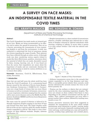 36 F A C E M A S K
A SURVEY ON FACE MASKS:
AN INDISPENSABLE TEXTILE MATERIAL IN THE
COVID TIMES
MS. ARANYA MALLICK
Department of Fibres and Textile Processing Technology,
Institute of Chemical Technology
Abstract
The Covid-19 pandemic has made masks an integral part
of our lives. Masks are being recommended as an effec-
tive tool to reduce the spread of coronavirus. They act as
a barrier, preventing the transmission of virus contain-
ing droplets to and from the environment. A study was
conducted to understand the level of awareness among
the citizens regarding the usage of masks. Their opinions
have been collected through an online survey. A thorough
study was done considering various aspects related to
masks like their effectiveness, qualities, awareness about
the material of which they are made, discomfort caused
by them, reusing, layering, cost, etc. It was found out
from the survey that respondents are aware about the
importance of masks and are consciously choosing the
right masks keeping in mind its various attributes so as
to ensure their safety.
Keywords- Awareness, Covid-19, Effectiveness, Face
masks, Prevention
1. Introduction
Since last one and half years the whole world has been
facing the Covid-19 pandemic. It is a pneumonia-based
disease caused by the infection of Severe Acute Respira-
tory Syndrome Coronavirus 2 (SARS-Cov-2). Coronavi-
ruses are a large family of viruses that can cause illness
in humans as well as in animals. In humans, coronavirus-
es cause respiratory infections ranging from the common
cold to more severe diseases such as the Middle East Res-
piratory Syndrome (MERS) and Severe Acute Respiratory
Syndrome (SARS).
The main route for spread of infection is believed to be
through respiratory droplets ranging in size from 10-5µm
and aerosols (less than 5µm). The larger droplets easily
fall out of the air due to gravity while the smaller droplets
remain suspended in mid-air. This leads to virus trans-
mission via three different methods- Droplet, Airborne
and Fomites. [1]
• Droplet transmission is a direct method of transmission
wherein a healthy individual gets infected due to inha-
lation of droplets released by infected individuals while
sneezing, coughing or talking. It occurs when a person
is in close contact (within 1-2m) with the infected indi-
vidual. [2]
Figure 1: Modes of Virus Transmission
• Airborne transmission occurs due to the aerosols that
remain suspended in air for long distances and time.
When a susceptible person inhales these aerosols, could
become infected if the aerosols contain the virus in suf-
ficient quantity. [2]
• Fomites are the surfaces or objects that are contami-
nated by the virus containing respiratory droplets. The
virus can remain on these surfaces from hours to days
depending on the ambient environment and the type of
surface. Thus, indirect transmission can occur when a
person touches these surfaces, followed by touching nose,
mouth or eyes. [1]
Various preventive measures have been suggested to
minimize the transmission of the virus which include
maintaining social distancing in public, wearing masks
to cover nose and mouth, frequently washing hands with
water and soap, avoid touching eyes, nose and mouth fre-
quently, avoiding large gatherings and crowded places,
MS. ASHLESHA M. SOMAN
A U G U S T 2 0 2 1
 
