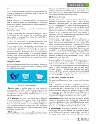 37
etc.
Out of all the measures stated above, the present study
focuses on masks as an important tool to prevent the
spread of the Covid-19 virus.
2. Masks
A Mask is defined as a covering worn over the mouth and
nose in order to reduce the transmission of infectious
agents, or to prevent the inhalation of pollutants and oth-
er harmful substances.
Wearing a mask can help to reduce the transmission of
virus in two ways-
a. Masks can reduce the quantity of respiratory parti-
cles entering the environment due to coughing, sneez-
ing, speaking by trapping them within the mask. This is
known as ‘source control’.
b. Masks can also prevent the respiratory particles from
the environment from reaching your nose and mouth.
Prior to covid-19, there was limited awareness that com-
munity mask wearing can reduce the spread of respira-
tory infections. During the pandemic, the scientific evi-
dence has increased. Compelling data now demonstrate
that community mask wearing is an effective nonphar-
macologic intervention to reduce the spread of infection,
especially as source control to prevent spread from infect-
ed persons.[3]
2.1 Types of Masks
Variety of masks are available in the market. The three
most common ones are surgical masks, respirator masks
like N95 and cloth masks.
Figure 2: Types of Masks
• Surgical masks or medical masks are loose-fitting dis-
posable masks which filter out large-particle droplets and
protect the wearer from sprays or splashes of virus con-
taining droplets. They are flat and rectangular in shape
with pleats or folds. [4]
• N95 respirators are more tight-fitting masks. They of-
fer more protection than surgical masks as in addition
to large droplets, they also filter out very small particles.
They are generally circular or oval in shape and form a
tight seal around the face. As they offer good fitting and
very high filtration efficiency, they are suitable for use by
healthcare providers. [4]
• Cloth masks are most widely used by common citizen.
They intend to trap respiratory droplets that are released
when the wearer talks, coughs or sneezes. They also filter
particles from the environment up to some extent. The
most effective cloths masks are made of multiple layers of
tightly woven/ knitted fabric like cotton.
2.2 Efficiency of masks
Recently many studies are being conducted to study the
efficiency of the different types of masks. One of the stud-
ies reveals that cotton masks can cause 20-40% reduction
in virus uptake while N95 masks show highest protective
efficacy with 80-90% reduction in virus uptake [5]. In ad-
dition, cotton masks and surgical masks block more than
50% of virus transmission thus helping in source control.
However, it was found that N95 masks were not able to
completely block the transmission of virus droplets/aero-
sols even when completely sealed. [5]
Another study comparing the filtration efficiencies of
masks made from different fabrics, revealed that multiple
layers of fabric show higher filtration than a single layer
and it is further increased when a combination of differ-
ent fabrics is used for the layers. It is assumed that the
enhanced performance of the hybrids is due to the com-
bined effect of mechanical and electrostatic-based filtra-
tion. The same study also revealed that a tightly woven
cotton fabric having a thread-count of 600 TPI far outper-
formed a moderate-thread-count (80 TPI) quilter’s cotton
for particles of all sizes. [6]
Double masking with surgical and cloth masks is seen to
be more effective, as revealed by a study of the United
States Centres for Disease Control and Prevention. The
CDC recorded that unknotted surgical mask blocked only
56.1% of cough particles while a knot and tuck surgi-
cal mask blocked 77% of particles. Further, cloth masks
blocked only 51.4% of cough particles. On the other hand,
a combination of cloth mask and surgical mask was seen
to block 85.4% of the particles. [7]
2.3 Necessary Qualities in a Mask
The main considerations to keep in mind while buying a
mask are-
• Fit- A well-fitted mask should seal the face, covering
both nose and mouth without leaving any obvious gaps.
It is important that a mask should fit the face perfectly
because it has been found that leakages around the sides
of a mask can reduce filtering efficiencies by 50 percent or
more. [6,8] Masks with a bendable metal nose strip can
help to create a tight seal and hold the mask in place.
• High filtration- Filtration efficiency represents the per-
centage of particles within a defined size range that are
expected to be blocked by the mask. Masks having higher
filtration efficiencies will block out more particles and
therefore can offer better protection than others. [9]
• Breathability- Breathability relates to the ease of
breathing while wearing a mask and is usually reported
as the difference in pressures measured on each side of
the mask. Masks with large pressure differences would
A U G U S T 2 0 2 1
F A C E M A S K
 