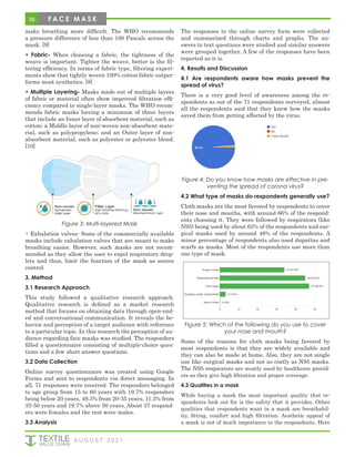 38
make breathing more difficult. The WHO recommends
a pressure difference of less than 100 Pascals across the
mask. [9]
• Fabric- When choosing a fabric, the tightness of the
weave is important. Tighter the weave, better is the fil-
tering efficiency. In terms of fabric type, filtering experi-
ments show that tightly woven 100% cotton fabric outper-
forms most synthetics. [8]
• Multiple Layering- Masks made out of multiple layers
of fabric or material often show improved filtration effi-
ciency compared to single-layer masks. The WHO recom-
mends fabric masks having a minimum of three layers
that include an Inner layer of absorbent material, such as
cotton; a Middle layer of non-woven non-absorbent mate-
rial, such as polypropylene; and an Outer layer of non-
absorbent material, such as polyester or polyester blend.
[10]
Figure 3: Multi-layered Mask
• Exhalation valves- Some of the commercially available
masks include exhalation valves that are meant to make
breathing easier. However, such masks are not recom-
mended as they allow the user to expel respiratory drop-
lets and thus, limit the function of the mask as source
control.
3. Method
3.1 Research Approach
This study followed a qualitative research approach.
Qualitative research is defined as a market research
method that focuses on obtaining data through open-end-
ed and conversational communication. It reveals the be-
havior and perception of a target audience with reference
to a particular topic. In this research the perception of au-
dience regarding face masks was studied. The responders
filled a questionnaire consisting of multiple-choice ques-
tions and a few short answer questions.
3.2 Data Collection
Online survey questionnaire was created using Google
Forms and sent to respondents via direct messaging. In
all, 71 responses were received. The responders belonged
to age group from 15 to 60 years with 19.7% responders
being below 20 years, 49.3% from 20-35 years, 11.3% from
35-50 years and 19.7% above 50 years. About 37 respond-
ers were females and the rest were males.
3.3 Analysis
The responses to the online survey form were collected
and summarized through charts and graphs. The an-
swers to text questions were studied and similar answers
were grouped together. A few of the responses have been
reported as it is.
4. Results and Discussion
4.1 Are respondents aware how masks prevent the
spread of virus?
There is a very good level of awareness among the re-
spondents as out of the 71 respondents surveyed, almost
all the respondents said that they knew how the masks
saved them from getting affected by the virus.
Figure 4: Do you know how masks are effective in pre-
venting the spread of corona virus?
4.2 What type of masks do respondents generally use?
Cloth masks are the most favored by respondents to cover
their nose and mouths, with around 66% of the respond-
ents choosing it. They were followed by respirators (like
N95) being used by about 63% of the respondents and sur-
gical masks used by around 48% of the respondents. A
minor percentage of respondents also used dupattas and
scarfs as masks. Most of the respondents use more than
one type of mask.
Figure 5: Which of the following do you use to cover
your nose and mouth?
Some of the reasons for cloth masks being favored by
most respondents is that they are widely available and
they can also be made at home. Also, they are not single
use like surgical masks and not as costly as N95 masks.
The N95 respirators are mostly used by healthcare provid-
ers as they give high filtration and proper coverage.
4.3 Qualities in a mask
While buying a mask the most important quality that re-
spondents look out for is the safety that it provides. Other
qualities that respondents want in a mask are breathabil-
ity, fitting, comfort and high filtration. Aesthetic appeal of
a mask is not of much importance to the respondents. Here
A U G U S T 2 0 2 1
F A C E M A S K
 