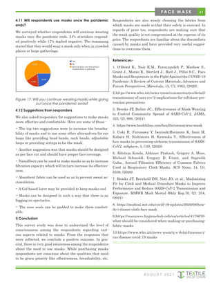 41
4.11 Will respondents use masks once the pandemic
ends?
We surveyed whether respondents will continue wearing
masks once the pandemic ends. 24% attendees respond-
ed positively while 17% replied negative. The remaining
stated that they would wear a mask only when in crowded
places or large gatherings.
Figure 17: Will you continue wearing masks while going
out once the pandemic ends?
4.12 Suggestions from responders
We also asked responders for suggestions to make masks
more effective and comfortable. Here are some of those -
• The top two suggestions were to increase the breatha-
bility of masks and to use some other alternatives for ear
loops like providing head bands, neck bands, adjustable
loops or providing strings to tie the mask.
• Another suggestion was that masks should be designed
as per face cut and should have proper face coverage.
• Nanofibers can be used to make masks so as to increase
filtration capacity which will in turn increase its effective-
ness.
• Absorbent fabric can be used so as to prevent sweat ac-
cumulation.
• A Gel based layer may be provided to keep masks cool.
• Masks can be designed in such a way that there is no
fogging on spectacles.
• The nose seals can be padded to make them comfort-
able.
5.Conclusion
This survey study was done to understand the level of
consciousness among the respondents regarding vari-
ous aspects related to masks. From the responses that
were collected, we conclude a positive outcome. In gen-
eral, there is very good awareness among the respondents
about the need to use masks. While purchasing masks
respondents are conscious about the qualities that need
to be given priority like effectiveness, breathability, etc.
Respondents are also wisely choosing the fabrics from
which masks are made so that their safety is ensured. In
regards of price too, respondents are making sure that
the mask quality is not compromised at the expense of its
price. The respondents are familiar about the discomforts
caused by masks and have provided very useful sugges-
tions to overcome them.
References-
1. O’Dowd K., Nair K.M., Forouzandeh P., Mathew S.,
Grant J., Moran R., Bartlett J., Bird J., Pillai S.C., Face
Masks and Respirators in the FightAgainst the COVID-19
Pandemic: A Review of Current Materials, Advances and
Future Perspectives. Materials, 13, (7), 3363, (2020).
2.https://www.who.int/news-room/commentaries/detail/
transmission-of-sars-cov-2-implications-for-infection-pre-
vention-precautions
3. Brooks JT, Butler JC., Effectiveness of Mask Wearing
to Control Community Spread of SARS-CoV-2. JAMA,
325, (2), 998, (2021).
4. https://www.healthline.com/health/coronavirus-mask
5. Ueki H, Furusawa Y, IwatsukiHorimoto K, Imai M,
Kabata H, Nishimura H, Kawaoka Y., Effectiveness of
face masks in preventing airborne transmission of SARS-
CoV2. mSphere, 5, (10), (2020).
6. Abhiteja Konda, Abhinav Prakash, Gregory A. Moss,
Michael Schmoldt, Gregory D. Grant, and Supratik
Guha., Aerosol Filtration Efficiency of Common Fabrics
Used in Respiratory Cloth Masks. ACS Nano, 14, (5),
6339, (2020).
7. Brooks JT, Beezhold DH, Noti JD, et al., Maximizing
Fit for Cloth and Medical Procedure Masks to Improve
Performance and Reduce SARS-CoV-2 Transmission and
Exposure. MMWR Morb Mortal Wkly Rep,70, (2), 254,
(2021).
8. https://medical.mit.edu/covid-19-updates/2020/08/how-
do-i-choose-cloth-face-mask
9.https://resources.hygienehub.info/en/articles/4178670-
what-should-be-considered-when-making-or-purchasing-
fabric-masks
10.https://www.who.int/news-room/q-a-detail/coronavi-
rus-disease-covid-19-masks
A U G U S T 2 0 2 1
F A C E M A S K
 