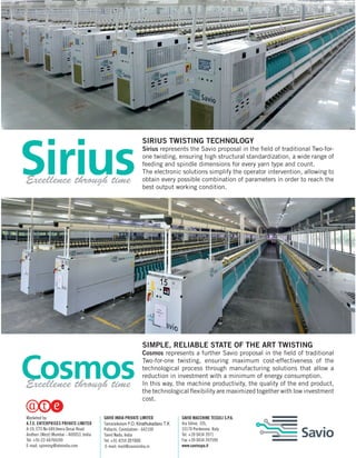 SIRIUS TWISTING TECHNOLOGY
Sirius represents the Savio proposal in the field of traditional Two-for-
one twisting, ensuring high structural standardization, a wide range of
feeding and spindle dimensions for every yarn type and count.
The electronic solutions simplify the operator intervention, allowing to
obtain every possible combination of parameters in order to reach the
best output working condition.
SIMPLE, RELIABLE STATE OF THE ART TWISTING
Cosmos represents a further Savio proposal in the field of traditional
Two-for-one twisting, ensuring maximum cost-effectiveness of the
technological process through manufacturing solutions that allow a
reduction in investment with a minimum of energy consumption.
In this way, the machine productivity, the quality of the end product,
the technological flexibility are maximized together with low investment
cost.
Excellence through time
Excellence through time
SAVIO MACCHINE TESSILI S.P.A.
Via Udine, 105,
33170 Pordenone, Italy
Tel. +39 0434 3971
Fax +39 0434 397599
www.saviospa.it
SAVIO INDIA PRIVATE LIMITED
Tamaraikulam P.O, Kinathukadavu T.K
Pollachi, Coimbatore - 642109
Tamil Nadu, India
Tel. +91 4259 201500
E-mail: mail@savioindia.in
Marketed by:
A.T.E. ENTERPRISES PRIVATE LIMITED
A-19, CTS No 689,Veera Desai Road
Andheri (West) Mumbai - 400053, India
Tel: +91-22-66766100
E-mail: spinning@ateindia.com
 
