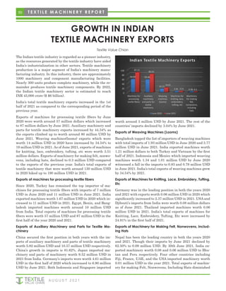 50 T E X T I L E M A C H I N E R Y R E P O R T
GROWTH IN INDIAN
TEXTILE MACHINERY EXPORTS
The Indian textile industry is regarded as a pioneer industry,
as the resources generated by the textile industry have aided
India’s industrialization in other sectors. Textile machinery
production is a major segment of India’s machinery manu-
facturing industry. In this industry, there are approximately
1000 machinery and component manufacturing facilities.
Nearly 300 units produce complete machinery, while the re-
mainder produces textile machinery components. By 2022,
the Indian textile machinery sector is estimated to reach
INR 45,000 crore ($ $6 billion).
India’s total textile machinery exports increased in the 1st
half of 2021 as compared to the corresponding period of the
previous year.
Exports of machines for processing textile fibers by June
2020 were worth around 57 million dollars which increased
to 87 million dollars by June 2021. Auxiliary machinery and
parts for textile machinery exports increased by 44.34% as
the exports climbed up to worth around 80 million USD by
June 2021. Weaving machines(looms) exports which were
worth 14 million USD in 2020 have increased by 34.54% to
19 million USD in 2021. As of June 2021, exports of machines
for knitting, lace, embroidery, tufting, etc were worth 3.51
million dollars. Exports of machinery for making felt, nonwo-
vens, including hats, declined to 0.3 million USD compared
to the exports of the previous year. India’s total exports of
textile machinery that were worth around 130 million USD
in 2020 hiked up to 190 million USD in 2021.
Exports of machines for processing textile fibers
Since 2020, Turkey has remained the top importer of ma-
chines for processing textile fibers with imports of 7 million
USD in June 2020 and 11 million USD in June 2021. India
exported machines worth 1.67 million USD in 2020 which in-
creased to 11 million USD in 2021. Egypt, Benin, and Bang-
ladesh imported machines worth around 10 million USD
from India. Total exports of machines for processing textile
fibers were worth 57 million USD and 87 million USD in the
first half of the year 2020 and 2021.
Exports of Auxiliary Machinery and Parts for Textile Ma-
chinery
China secured the first position in both years with the im-
ports of auxiliary machinery and parts of textile machinery
worth 5.82 million USD and 10.57 million USD respectively.
China’s growth in imports is 81.62%. Japan imported ma-
chinery and parts of machinery worth 9.52 million USD in
2021 from India. Germany’s imports were worth 4.61 million
USD in the first half of 2020 which increased to 6.90 million
USD by June 2021. Both Indonesia and Singapore imported
worth around 3 million USD by June 2021. The rest of the
countries’ imports declined by 3.04% by June 2021.
Exports of Weaving Machines (Looms)
Bangladesh topped the list of importers of weaving machines
with total imports of 1.93 million USD in June 2020 and 3.77
million USD in June 2021. India exported machines worth
1.21 million dollars to both Turkey and Vietnam by the first
half of 2021. Indonesia and Mexico which imported weaving
machines worth 1.34 and 1.01 million USD by June 2020
witnessed a fall in the imports to 0.83 and 0.79 million USD
in June 2021. India’s total exports of weaving machines grew
by 34.54% by 2021.
Exports of Machines for Knitting, Lace, Embroidery, Tufting,
Etc
Germany was in the leading position in both the years 2020
and 2021 with exports worth 0.06 million USD in 2020 which
significantly increased to 2.37 million USD in 2021. USA and
Djibouti’s imports from India were worth 0.08 million dollars
as of June 2021. Thailand imported machines worth 0.06
million USD in 2021. India’s total exports of machines for
Knitting, Lace, Embroidery, Tufting, Etc were increased by
24.91% in the first half of 2021.
Exports of Machinery for Making Felt, Nonwovens, Includ-
ing Hats
Nepal has been the leading country in both the years 2020
and 2021. Though their imports by June 2021 declined by
62.50% to 0.09 million USD. By 30th June 2021, India ex-
ported machinery worth 0.08 and 0.06 million USD to Bhu-
tan and Peru respectively. Four other countries including
Fiji, France, UAE, and the USA imported machinery worth
0.01 million USD in the year 2021. Total exports of machin-
ery for making Felt, Nonwovens, Including Hats diminished
Textile Value Chian
A U G U S T 2 0 2 1
0
20
40
60
80
100
Machines for
processing
textile fibres
56.93
87.13
Indian
Auxiliary
machinery
and parts for
textile
machinery
55.44
80.02
n Textile
Jun
Weaving
machines
(looms)
14.13
19.0
e Machi
ne 2020 Jun
Machines for
knitting, lace,
embroidery,
tufting, etc
2.81
01
3.51
inery Ex
ne 2021
r
,
Machinery
for making
felt,
nonwovens,
including
hats
0.38
1 0.3
xports
 