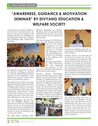 54
“AWARENESS, GUIDANCE & MOTIVATION
SEMINAR” BY DIVYANG EDUCATION &
WELFARE SOCIETY
An “Awareness, Guidance & Motiva-
tion Seminar” was organised by our
Society, representing around 1500
disabled members, on 02/09/2021 in
the Municipal School No.1, Qidwai
Road, Malegaon, Dist. Nashik, Ma-
harashtra.
The Seminar was first of its kind in
the history of Malegaon, presided
by Advocate Momin Mujeeb Ahmed
wherein several Dignitaries have
shared their precious views to hun-
dreds of our members present.
Shri Akhtar Husain, Advocate Salik,
Iqbal Ahmed, Riyaz Mama and Syed
Shabana, office bearers of our soci-
ety Welcomed the Guests and elabo-
rated brief history of the society with
Remarkable Achievements within
a short span of time not only to the
members but also to the other disa-
bled of Malegaon as also other cities.
Shri N.D. Mahartre, Director Gen-
eral (T), ITAMMA, Mumbai, the
Chief Guest briefed the Hard Work
behind receipt of the Presidential
Award about making a Handloom for
the Disabled and motivated the at-
tendees to strive for perfection and
service to the others.
Ms. Jigna Shah, Publisher, TVC,
Mumbai highlighted on Positive
Thinking and encouraged all the dis-
abled that they can do a lot if their
mental health is fine by ignoring the
shortcomings.
Shri Navin Agarwal, VP, ATE Enter-
prises Pvt. Ltd, Mumbai elaborated
that the God always
compensates for the
disability in any other
capacity to overcome
the difficulties point-
ing towards Medals se-
cured by the Disabled
n the ongoing Para
Olympics.
Shri Guruprasad Shet-
ty, ATE Enterprises
Pvt. Ltd, expressed
his pleasure on the
unity of the disabled and marvellous
achievements of the society.
Advocate Momin Musaddique
Ahmed, Bombay High Court, high-
lighted social and financial stigma
attached to disabled persons vis a
vis medically fit person and empha-
sised that a differently abled person
can perform as efficient as a normal
person. He assured his full support
to the extent possible in getting their
administrative benefits and legally
prescribed rights duly envisaged in
the Rights of Persons with Disabili-
ties as these rights and benefits are
long due for disabled people. He ex-
pressed that it is Fight for Right and
not for Charity.
Mudassir Husain, the President of
the Society, revealed the miseries
of the Disabled, unusefuleness and
denial of the benefits assured to the
disabled even during the pandemic
and requested all the Guests to draw
the ‘ attention of Wealthy and Profit
Earning Corporate Companies to un-
dertake Welfare of the Disabled from
their Corporate Social Responsibility
Funds in the form of Life Supporting
Devices.
The Seminar ended with vote of
thanks to all the Speakers and no
doubt it was a Grand Success as the
Disabled felt that there are a lot of
people in this world to care or think
for them, even apart from the Gov-
ernments whose activities are con-
fined to papers and announcements
whereas the ground realities are dif-
ferent altogether.
P O S T E V E N T R E P O R T
A U G U S T 2 0 2 1
 