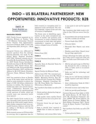 55
A U G U S T 2 0 2 1
INDO – US BILATERAL PARTNERSHIP: NEW
OPPORTUNITIES: INNOVATIVE PRODUCTS: B2B
INAUGURAL SESSION
IACC Textile Forum organized an ex-
ploratory Webinar on Textiles: “Indo
– US Bilateral Partnership: Focused
Sector: Textiles: New Opportunities:
Innovative Products: B2B” on 2nd, 3rd,
4th September 2021, 06.30 p.m. – 09.00
pm.
Inaugural Session was addressed by
eminent speakers from the industry.
Opening Remarks was made by Mr.
Pankaj Bohra, Regional President,
IACC, WIC; Thematic remarks was de-
livered by Mr. Suresh Kotak, Chief Men-
tor, IACC Textile Forum; Introductory
Remarks was done by Mr. Harit Mehta,
Chairman, IACC Textile Forum, Spe-
cial Address by Mr. Purnachandra Rao,
National President, IACC and Keynote
Address by Mr. R D Udeshi, President,
Polyester Chain, Reliance Industries
Ltd.
IACC has resolved to focus on Textiles
as one of the major items and has de-
cided to work resolutely to achieve the
target of USD 100 billion collaborative
business in textiles. The business in-
tended also takes into account Invest-
ments, Collaborative Research and
adding dimensions by operationalizing
a wide spectrum of textile, which has
recently many new innovative textile
areas opened.
The IACC Textile forum works to cre-
ate a favorable trade equation for both
India & the USA textile supply chains.
Many Indian companies have seen suc-
cessful business relations with the US
for selling to US Buyers and buying
from US sellers.
With renewed interest as US diversifies
its sourcing, this is opportune time for
both countries to strengthen their en-
gagement easily and directly. The com-
mon language, respect of law and ease
of business is highlighted.
The forum aims at identifying oppor-
tunities in the many unexplored seg-
ments of textiles and promotes joint
investments, to create a bilateral trade
environment on both sides and gather
stakeholder’s response in exploring
various untapped areas of textiles.
Day: 1
PANEL I
Fabrics from USA
PANEL II
Garment Business from India to USA
PANEL III
Specialty Yarns & Recycled Yarns for
Bilateral Trade
PANEL IV
Special Textiles for Bilateral Trade
Fabrics from USA: The esteemed pan-
ellists for the session were Mr. Nikunj
Bagdia, Managing Director, Ken En-
terprises Private, Limited; Dr. P R Roy,
Chairman, Diagonal Consulting (In-
dia); Mr. Prem Malik, Vice Chairman,
NSL Ltd as a (Moderator)
Top 3 products that India can sell to US
were:
• Denim and jute denims has huge po-
tentiality in USA
• High quality cotton textiles (linen)
and non-woven has to be given ma-
jor push
• Polyester denim has got huge im-
portance
• Voils is already been exported to
Middle East so India can export to
USA
• Upholstery and curtain fabric India
is very good at and can be exported
to USA
Top 3 products that India needs to de-
velop so that USA can source from In-
dia
• Coated fabrics has got huge demand
for USA, so India can develop
• Viscose Staple fiber (VSF)
• Polyester fabric
• Manmade fiber (Sports and swim
wear)
• Weather proof fabric (bleach form)
has got huge opportunity
Unique Advantage for India and what
does India need to look from USA and
How can India meet USA needs in Tex-
tiles:
• Silk has got good scope in USA (but
the demand for silk is reducing at
USA, so India need to re-evaluate
its product
• India can look for technology and
design part
• India can try and develop technical
textile segment and meet USA de-
mand
• Joint collaboration (India & USA )
would be important
• Diversify business and vendor base
• India can provide good boutique
Garment Business from India to USA:
Mr. Ashok Raman, Sr. VP, Shahi Ex-
ports; Ms. Chandrima Chatterjee, Ad-
visor, APEPC; Mr Suresh Balram, Ex
Ralph Lauren & Tommy Hilfiger, Mr.
Harit Mehta, Chairman, IACC, Textile
Forum & Haren Textiles P Ltd (Mod-
erator)
Top 3 products that India can sell to US
were:
• Cotton polyester fabric
P O S T E V E N T R E P O R T
 