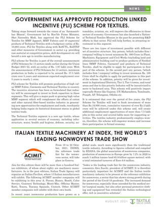 59
N E W S
GOVERNMENT HAS APPROVED PRODUCTION LINKED
INCENTIVE (PLI) SCHEME FOR TEXTILES.
Taking steps forward towards the vision of an ‘Aatmanirb-
har Bharat’, Government led by Hon’ble Prime Minister,
Shri Narendra Modi, has approved the PLI Scheme for
Textiles for MMF Apparel, MMF Fabrics and 10 segments/
products of Technical Textiles with a budgetary outlay of Rs.
10,683 crore. PLI for Textiles along with RoSCTL, RoDTEP
and other measures of Government in sector e.g. providing
raw material at competitive prices, skill development etc will
herald a new age in textiles manufacturing.
PLI scheme for Textiles is part of the overall announcement
of PLI Schemes for 13 sectors made earlier during the Union
Budget 2021-22, with an outlay of Rs. 1.97 lakh crore. With
the announcement of PLI Schemes for 13 sectors, minimum
production in India is expected to be around Rs. 37.5 lakh
crore over 5 years and minimum expected employment over
5 years is nearly 1 crore.
PLI scheme for Textiles will promote production of high val-
ue MMF Fabric, Garments and Technical Textiles in country.
The incentive structure has been so formulated that indus-
try will be encouraged to invest in fresh capacities in these
segments. This will give a major push to growing high value
MMF segment which will complement the efforts of cotton
and other natural fibre-based textiles industry in generat-
ing new opportunities for employment and trade, resultantly
helping India regain its historical dominant status in global
textiles trade.
The Technical Textiles segment is a new age textile, whose
application in several sectors of economy, including infra-
structure, water, health and hygiene, defense, security, au-
tomobiles, aviation, etc. will improve the efficiencies in those
sectors of economy. Government has also launched a Nation-
al Technical Textiles Mission in the past for promoting R&D
efforts in that sector. PLI will help further, in attracting in-
vestment in this segment.
There are two types of investment possible with different
set of incentive structure. Any person, (which includes firm /
company) willing to invest minimum Rs. 300 Crore in Plant,
Machinery, Equipment and Civil Works (excluding land and
administrative building cost) to produce products of Notified
lines (MMF Fabrics, Garment) and products of Technical
Textiles, shall be eligible to apply for participation in first
part of the scheme. In the second part any person, (which
includes firm / company) willing to invest minimum Rs. 100
Crore shall be eligible to apply for participation in this part
of the scheme. In addition, priority will be given for invest-
ment in Aspirational Districts, Tier 3, Tier 4 towns, and rural
areas and due to this priority Industry will be incentivized to
move to backward area. This scheme will positively impact
especially States like Gujarat, UP, Maharashtra, Tamilnadu,
Punjab, AP, Telangana, Odisha etc.
It is estimated that over the period of five years, the PLI
Scheme for Textiles will lead to fresh investment of more
than Rs.19,000 crore, cumulative turnover of over Rs.3 lakh
crore will be achieved under this scheme and, will create
additional employment opportunities of more than 7.5 lakh
jobs in this sector and several lakhs more for supporting ac-
tivities. The textiles industry predominantly employs wom-
en, therefore, the scheme will empower women and increase
their participation in formal economy.
A U G U S T 2 0 2 1
ITALIAN TEXTILE MACHINERY AT INDEX, THE WORLD’S
LEADING NONWOVENS TRADE SHOW
From 19 to 22 Octo-
ber, 2021, INDEX,
the reference trade
fair for the nonwo-
vens sector, will take
place in Geneva.
Also for this edition there will be more than a hundred Ital-
ian exhibitors, of whom about eighty are machinery manu-
facturers. As in the past editions, Italian Trade Agency will
organize an Italian Pavilion, where 13 Italian manufacturers
will exhibit. The following ACIMIT member companies will
be exhibiting in this area: A. Piovan, Bianco, Bombi, Color
Service, Guarneri Technology, Monti-Mac, Officina Master,
Ratti, Texera, Toscana Spazzole, Unitech. Other ACIMIT
member companies will exhibit with their own booth.
In recent years nonwovens production have grown on a
global scale, much more significantly than the traditional
textile industry. According to figures collected and compiled
by EDANA, the global association of nonwovens companies,
production of nonwovens in Europe grew by 7.2% in 2020 to
reach 3 million tonnes (and 85.9 billion square metres), with
a total estimated turnover of Euro 9.6 million.
“Index is the leading trade fair for the nonwovens industry,
comments Alex Zucchi, president of ACIMIT. It is therefore
particularly important for ACIMIT and the Italian textile
machinery industry to be present at the reference exhibition
for nonwovens, a sector that has shown strong growth during
the period of the Covid-19 pandemic. The increased demand
for nonwovens, especially those intended for the medical sec-
tor (surgical masks, but also other personal protective cloth-
ing and equipment) has rewarded the Italian technological
offer, rich in innovative solutions”.
 