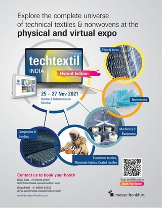 Contact us to book your booth
Dolly Totla +91 82915 39319
dolly.totla@india.messefrankfurt.com
Divya Patel +91 88500 64382
divya.patel@india.messefrankfurt.com
www.techtextil-india.co.in
Scan the QR code to
Book your booth
Hybrid Edition
Hybrid Edition
Fibre & Yarns
Nonwovens
Machinery &
Equipment
Functional textiles,
Manmade fabrics, Coated textiles
Composites &
Bondtec
Explore the complete universe
of technical textiles & nonwovens at the
physical and virtual expo
25 – 27 Nov 2021
Bombay Exhibition Center
Mumbai
 