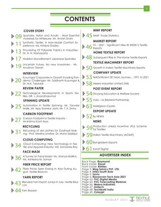 CONTENTS
ADVERTISER INDEX
COVER STORY
A U G U S T 2 0 2 1
Back Page: Raymond
Back Inside: Raysil
Front Inside: Rimtex
Page 3: Mag Solvics PVT. LTD.
Page 4: Intex South Asia
Page 5: Savio
Page 6: Nonwoven Tech Asia 2021
Page 62: TVC Digital Media
Page 65: FVC Forecasting Webinar
Page 66: Meera Industries
Page 67: Unitech
Page 68: Techtextil India
Page 69: Colorjet
POST EVENT REPORT
MMF REPORT
CARBON FOOTPRINT
MARKET REPORT
HOME TEXTILE REPORT
TEXTILE MACHINERY REPORT
SPINNING UPDATE
REVIEW PAPER
7
COMPANY UPDATE
09 Spandex, Nylon and Acrylic - Most Essential
materials for Athleisure- Mr. Amrish Shahi
11 Synthetic Textile: A Man-Made Comfort Ex-
perience- Ms. Kshipra Gadey
13 Processing Of Polyester Fabrics In Industries-
Dr. N. N. Mahapatra
17 Mobilon Monofilament Japanese Spandex
19 Uncertain Future, No new Investmen - Mr.
Anubhav Tewari
27 Carbon Footprint in Textile Industry -
Mr.Krishna Kant Arya
RECYCLING
31 Recycling of old clothes for Godhadi Mak-
ing - Prof. Medha Umrikar, Dr. Irfana Siddiqui
43 Blended Yarn Export Jumps In July- Textile Bea-
con
45MMF- Trade Statistics
46 H1 - 2021 : Significant Hike IN INDIA’S Textile
Exports
25 Automation In Textile Spinning- Mr. Tanveer
Malik, Mr. Ajay Shankar Joshi, Mr. T. K. Sinha
INTERVIEW
20
Kusumgar Corporates In Growth Evading Pan-
demic Challenges- Mr. Siddharth Kusumgar &
Dr. M.K. Talukdar
22 Technological Developments In Sports Tex-
tiles- DR. J. Anandhakumar
CLOUD COMPUTING
34 Cloud Computing: New Technology in Tex-
tile and Apparel Industry- MS. Somasree Roy
FACE MASK
36 A Survey on Face Masks- Ms. Aranya Mallick,
Ms. Ashlesha M. Soman
FIBER PRICE REPORT
42 Fibre Prices Seen Easing In Asia During Au-
gust- Textile Beacon
YARN REPORT
44Yarn Bazaar
48 Subsequent Rise In The Home Textile Exports
50 Growth in Indian Textile Machinery Exports
53MAGnificient 30 Years Journey....1991 to 2021
58Meera Industries Limited (Mil)
54Divyang Education & Welfare Society
55Indo – Us Bilateral Partnership
63Malegaon Cluster
NEWS
59
59
52By HEWA
Production Linked Incentive (PLI) Scheme
for Textiles
Italian Textile Machinery (ACIMIT)
Bangladesh Exports
60
Kornit Digital
61
EXPORT UPDATE
 