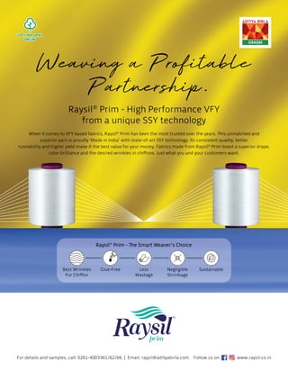 R
Ra
ay
ysi
i
i
il
l®
®
®
P
P
P
P
Pr
r
ri
i
i
im
m
m -
- H
H
H
Hi
ig
gh
h
h P
P
P
Pe
e
e
er
r
rf
f
fo
o
or
r
r
rm
m
m
m
m
ma
a
anc
c
ce
e
e V
V
V
V
V
V
VF
F
FY
Y
Y
Y
fr
r
r
ro
o
om
m
m
m
m
m a
a
a
a
a
a u
un
n
ni
i
i
iq
q
qu
ue
e S
S
S
SS
S
S
S
S
SY
Y
Y t
t
t
te
e
e
e
e
ec
c
c
c
ch
h
hn
no
olo
o
o
og
g
g
g
g
g
gy
y
y
y
y
y
For details and samples, call: 0261-4003361/62/66 | Email: raysil@adityabirla.com
W
W
When i
it
t co
ome
mes
s to
to V
VFY
FY b
bas
a e
ed
ed
e f
f
fab
ab
br
ri
ri
ic
cs
cs
s
s, R
R
Rays
ysil
il®
P
P
Pri
r
rim
m ha
has
s
s b
be
ee
en
en t
th
he
he
e
e m
m
m
mo
os
s
st
t tr
tr
rus
uste
ted
d o
o
ov
ve
e
e
er
r t
t
th
he
he y
y
yea
ea
ea
a
ar
rs
rs
s. Th
Th
Thi
Thi
is
s unmatc
che
he
hed
d a
a
an
n
nd
d
d
d
su
upe
peri
rio
or yar
arn
n is
is p
prou
ud
ud
u ly
ly
y ‘
‘M
M
Ma
Ma
ad
d
d
de
e i
in In
nd
dia’
’ w
w
wit
ith
h st
st
sta
ate
e-
e-o
of-a
-a
art
rt
rt
t S
S
S
SS
S
SY
SY
Y t
te
ec
echnol
ol
lo
og
g
gy
y.
y.
. I
It
ts
ts
ts c
con
on
nsi
si
si
is
st
st
t
te
en
n
nt q
qu
quality, b
be
et
ette
e
er
r
runn
nab
abilit
ity
y an
and higher y
yie
i ld
d m
m
ma
ak
k
ke
e i
it
t t
t
th
h
he
he b
b
bes
st
t v
value
e
e fo
fo
for
r
r
r y
you
ur
r mo
on
one
e
ey
ey
y
y.
. Fa
Fa
Fab
br
bri
ics ma
a
ad
de
e
e f
f
fr
ro
o
o
om
m
m Ra
Ra
Ray
y
ys
ys
si
il
il®
®
P
Prim
m
m boa
ast
st
st a s
s
su
up
up
pe
er
er
rio
io
io
or d
dr
dra
ape,
color br
ril
illi
l a
ance
ce
ce a
a
and
nd
d
d t
t
th
he
he
e
h d
d
desir
re
ed
ed wrink
nk
n les
s i
in
n chi
hi
iﬀ
ﬀo
ﬀo
ﬀo
ﬀo
on
n
ns
ns
s
s. Ju
Ju
us
st wha
at
t
t yo
yo
ou
u
u
u a
a
a
an
n
nd
d y
yo
yo
ou
u
u
ur
r
r c
cu
us
usto
om
me
mers
rs
s w
wan
an
nt
t.
t.
Ra
Ra
Rays
ys
ysil
il®
P
P
Pri
rim
m - The
The S
Sma
mart
rt W
Wea
eave
ver’
r s
s Ch
Choi
oice
ce
Negligible
Shrinkage
Glue-Free Sustainable
Less
Wastage
Be
Best
st W
Wrink
kl
les
For Chiﬀon
Follow us on: www.raysil.co.in
 