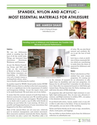 Fabrics.
We can see Athleasuire
which is trending has the
best of all the world looks.
Things are borrowed from
Activewear, Streetwear,
Workwear, and Gymwear.
As per the Boston Consult-
ing Group and RAI joint
study on the resurgence
of Retail in India, it found
that Indian consumers are
responding to Athleisure
very well. A major reason is
working from culture, atten-
tion to health, and dressing for comfort.
In another report by WGSN, Social media tracker #COM-
FORT, whereas there is a decline in the total consumption,
we see is a significant rise in the requirement of comfort
and loungewear clothing. As per the report, items need
to be multi-functional. We need more out of our clothes.
It seems that the current scenario of work from home is
likely to continue for a long time now. We would be getting
dressed up in easy-care tops and joggers. Would be going
out in 2mile style to grab a cup of coffee with friends or
working out just before the 4 pm meeting. All these are
possible and happening because of some innovations that
happened in the fibers and finishes.
Most of the natural fibers are not easy-care, relatively
poor in moisture management, and restrict movement.
Here innovative synthetic materials like Nylon, Spandex,
and Acrylic can play a great role. OnceOnce adds a lot
of value. We can also blend
natural and synthetic fib-
ers to get the best of both
worlds.
Let’s have a look at attrib-
utes of these manmade fab-
rics which are contributing
to make them the choice of
material for Athleisure and
2milewear.
Nylon
Nylon ( also known as Poly-
amides) has some unique
properties. It’s coming out
as the outcome of research for an alternative to silk.
Apart from its durability and easy-care properties, it’s
famous for its soft hand feel ( remember its silk alterna-
tive). Soon after its commercial launch in 1940 Nylon got
instant fame. During that time the Nylon stockings were
sold twice the price of Silk stockings.
Its properties like soft hand feel, high resistance to sun-
light, high melting point. Also, its easy care, abrasion re-
sistance, and High resistance to mildew, ETC., rot makes
it the idealistic choice for Athleisure.
It can blend with cotton, viscose, modal, wool, or any oth-
er fiber to add value to the fabric. It has its elasticity but
with spandex, you can move it like anything.
Nylon and Nylon blends can be seen in tops, sweatshirts,
shorts, track pants, and leggings.
You can follow in these fashion styles from the Athleisure
collection on yellowbacks.com
9
C O V E R S T O R Y
SPANDEX, NYLON AND ACRYLIC -
MOST ESSENTIAL MATERIALS FOR ATHLEISURE
Chief of Styling & Design
YellowBacks.com
MR. AMRISH SHAHI
A U G U S T 2 0 2 1
Trending Looks of Athleisure and 2milewear Are Possible Only
Because of Special Performance
Photo Courtesy - pexels-ivan-samkov-7900283
 