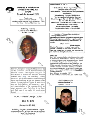 FAMILIES & FRIENDS OF
MURDER VICTIMS, Inc.
(FFMV)
Newsletter August 2021
Thank-you:
*Carol Anderson – Website
* Linda Rodriguez – Mother of Angel - Memory Cards
* Ellie Rossi – Mother of David and Lisa
In Loving Memory
Lamar Walter Whitehead
8/8/83 – 1/27/05
In 2007, Congress designated September 25
as the "National Day of Remembrance for
Murder Victims." This special day gives us
the chance to honor our nation’s murder
victims and pray for surviving family
members whose lives were forever changed
by an act of violence. While our actions today
cannot change the horrific past, it is my hope
that our shared efforts will, at the very least,
seek to remind us of the common bond we
share as Americans. Their loss is our loss,
and their pain is our pain. We must never
forget.
POMC – Greater Orange County
Save the Date
September 25, 2021
Planning stages for the National Day of
Remembrance., Ralph B Clark Regional
Park, Buena Park
Need Someone to Talk To?
* Bertha Flores - Parent - Spanish speaking
(909) 200-5499 (after 3pm)
*Rose Madsen – Parent (909) 798-4803 (after 4pm)
Redlands CA
*Donna Lozano - Parent – 760-660-9054
* Palm Springs/Coachella Valley 10am-9pm
*Linda Rodriguez -Parent – 951-369-0010-Home –
951-732-3255 - Riverside
* Ellie Rossi - Parent - 909-810-8133 Yucaipa CA
* Richard McVoy – Adult Sibling –
909-503-5456 – Grand Terrace CA
* Tanya Powell - Parent – 760-596-2292-
Families & Friends of Murder Victims:
A non-profit organization
Dedicated to providing information, support, and
friendship to persons who have experienced the
death of a loved one through the violent act of
murder
Share Sorrow…..
Share Strength
Mission: To restore a sense of hope and to
provide a pathway to well-being to those who
have lost a loved one to murder and to those who
are victims of attempted murder.
Love Gifts
Love gifts are a specific tax deductible donation made
to the memory of a loved one’s birthday, anniversary
of a death, holiday, or just because which are posted
in newsletter. They are also made by caring
professionals, organizations to help in the work that
FFMV does with victims/survivors. These gifts help
with the expenses incurred in reaching out to others
and operating expenses. When making out a check,
please make payable to FFMV and note Love Gift on
check or envelope.
Love Gifts can be mailed to FFMV-
P.O. Box 11222 San Bernardino, Ca. - 92423-1222
In Loving Memory of
Ramon Quezada “Jr”
8/8/85 – 1/22/06
 