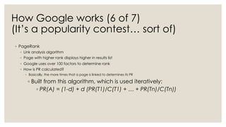 How Google works (6 of 7)
(It’s a popularity contest… sort of)
◦ PageRank
◦ Link analysis algorithm
◦ Page with higher rank displays higher in results list
◦ Google uses over 100 factors to determine rank
◦ How is PR calculated?
◦ Basically, the more times that a page is linked to determines its PR
◦ Built from this algorithm, which is used iteratively:
◦ PR(A) = (1-d) + d (PR(T1)/C(T1) + … + PR(Tn)/C(Tn))
 
