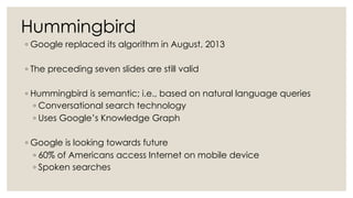 Hummingbird
◦ Google replaced its algorithm in August, 2013
◦ The preceding seven slides are still valid
◦ Hummingbird is semantic; i.e., based on natural language queries
◦ Conversational search technology
◦ Uses Google’s Knowledge Graph
◦ Google is looking towards future
◦ 60% of Americans access Internet on mobile device
◦ Spoken searches
 