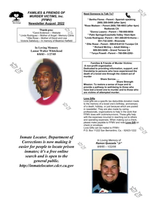 FAMILIES & FRIENDS OF
MURDER VICTIMS, Inc.
(FFMV)
Newsletter August 2022
Thank-you:
*Carol Anderson – Website
* Linda Rodriguez – Mother of Angel - Memory Cards
* Ellie Rossi – Mother of David and Lisa
Victoria Salisbury – In memory of Beatrice Hatfield
In Loving Memory
Lamar Walter Whitehead
8/8/83 – 1/27/05
Inmate Locator, Department of
Corrections is now making it
easier for people to locate prison
inmates; it’s a free online
search and is open to the
general public.
http://inmatelocator.cdcr.ca.gov
Need Someone to Talk To?
* Bertha Flores - Parent - Spanish speaking
(909) 200-5499 (after 3pm)
*Rose Madsen – Parent (909) 798-4803 (after 4pm)
Redlands CA
*Donna Lozano - Parent – 760-660-9054
* Palm Springs/Coachella Valley 10am-9pm
*Linda Rodriguez -Parent – 951-369-0010-Home –
951-732-3255 - Riverside
* Ellie Rossi - Parent - 909-810-8133 Yucaipa CA
* Richard McVoy – Adult Sibling –
909-503-5456 – Grand Terrace CA
* Tanya Powell - Parent – 760-596-2292-
Families & Friends of Murder Victims:
A non-profit organization
Dedicated to providing information, support, and
friendship to persons who have experienced the
death of a loved one through the violent act of
murder
Share Sorrow…..
Share Strength
Mission: To restore a sense of hope and to
provide a pathway to well-being to those who
have lost a loved one to murder and to those who
are victims of attempted murder.
Love Gifts
Love gifts are a specific tax deductible donation made
to the memory of a loved one’s birthday, anniversary
of a death, holiday, or just because which are posted
in newsletter. They are also made by caring
professionals, organizations to help in the work that
FFMV does with victims/survivors. These gifts help
with the expenses incurred in reaching out to others
and operating expenses. When making out a check,
please make payable to FFMV and note Love Gift on
check or envelope.
Love Gifts can be mailed to FFMV-
P.O. Box 11222 San Bernardino, Ca. - 92423-1222
In Loving Memory of
Ramon Quezada “Jr”
8/8/85 – 1/22/06
 