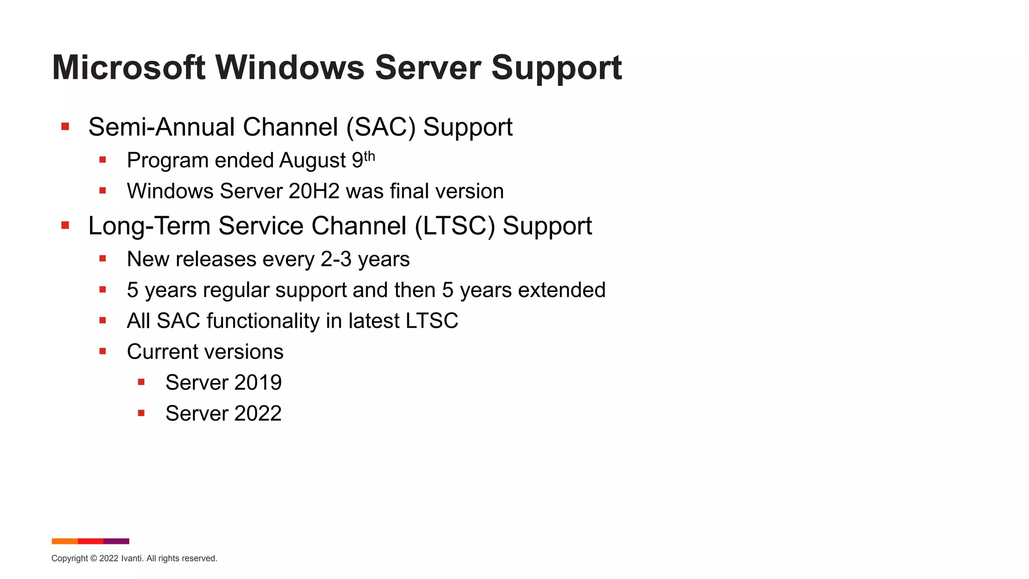 Copyright © 2022 Ivanti. All rights reserved.
Microsoft Windows Server Support
 Semi-Annual Channel (SAC) Support
 Program ended August 9th
 Windows Server 20H2 was final version
 Long-Term Service Channel (LTSC) Support
 New releases every 2-3 years
 5 years regular support and then 5 years extended
 All SAC functionality in latest LTSC
 Current versions
 Server 2019
 Server 2022
 