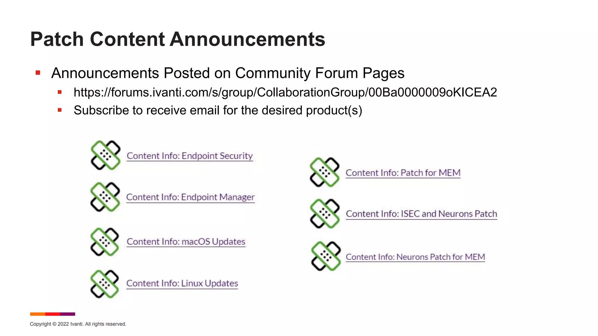Copyright © 2022 Ivanti. All rights reserved.
Patch Content Announcements
 Announcements Posted on Community Forum Pages
 https://forums.ivanti.com/s/group/CollaborationGroup/00Ba0000009oKICEA2
 Subscribe to receive email for the desired product(s)
 