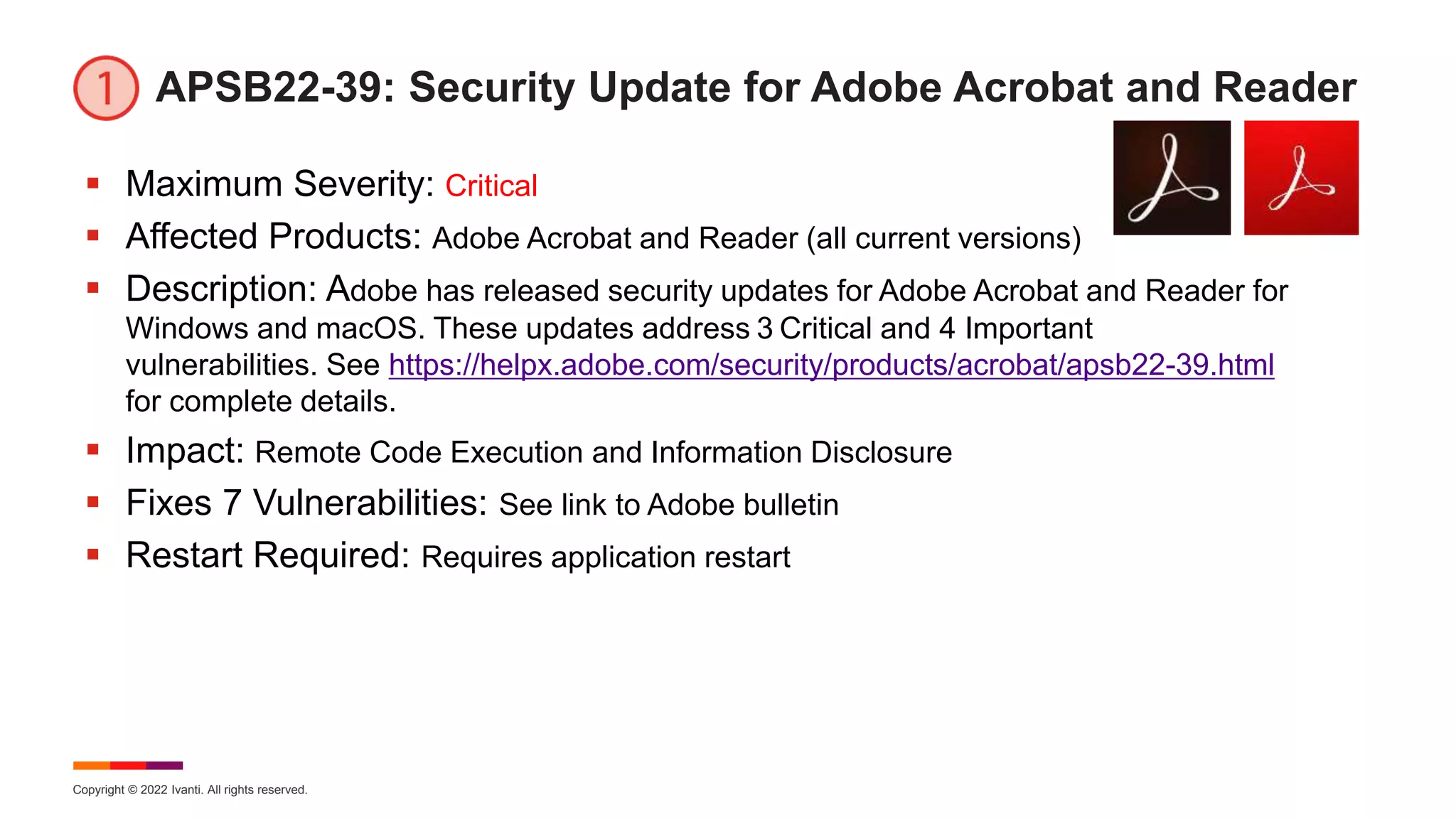 Copyright © 2022 Ivanti. All rights reserved.
APSB22-39: Security Update for Adobe Acrobat and Reader
 Maximum Severity: Critical
 Affected Products: Adobe Acrobat and Reader (all current versions)
 Description: Adobe has released security updates for Adobe Acrobat and Reader for
Windows and macOS. These updates address 3 Critical and 4 Important
vulnerabilities. See https://helpx.adobe.com/security/products/acrobat/apsb22-39.html
for complete details.
 Impact: Remote Code Execution and Information Disclosure
 Fixes 7 Vulnerabilities: See link to Adobe bulletin
 Restart Required: Requires application restart
 
