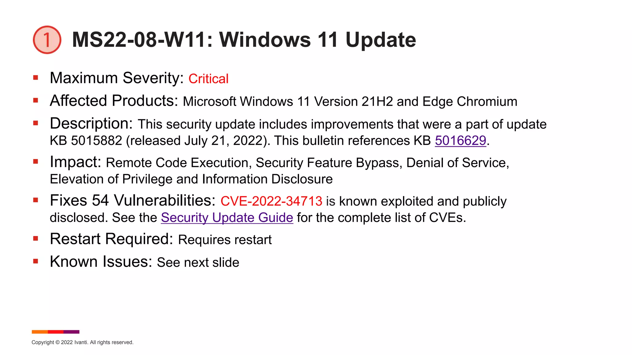 Copyright © 2022 Ivanti. All rights reserved.
MS22-08-W11: Windows 11 Update
 Maximum Severity: Critical
 Affected Products: Microsoft Windows 11 Version 21H2 and Edge Chromium
 Description: This security update includes improvements that were a part of update
KB 5015882 (released July 21, 2022). This bulletin references KB 5016629.
 Impact: Remote Code Execution, Security Feature Bypass, Denial of Service,
Elevation of Privilege and Information Disclosure
 Fixes 54 Vulnerabilities: CVE-2022-34713 is known exploited and publicly
disclosed. See the Security Update Guide for the complete list of CVEs.
 Restart Required: Requires restart
 Known Issues: See next slide
 