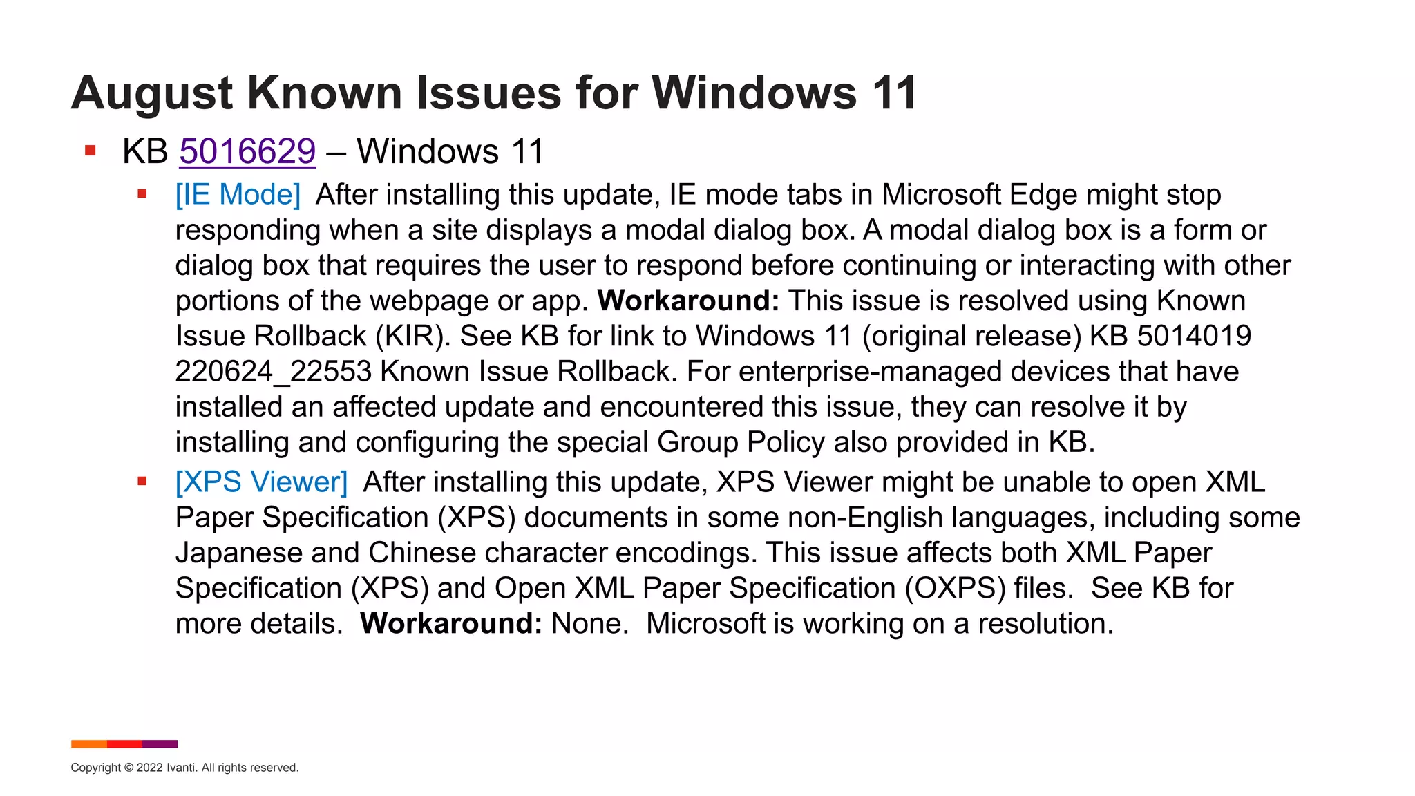 Copyright © 2022 Ivanti. All rights reserved.
August Known Issues for Windows 11
 KB 5016629 – Windows 11
 [IE Mode] After installing this update, IE mode tabs in Microsoft Edge might stop
responding when a site displays a modal dialog box. A modal dialog box is a form or
dialog box that requires the user to respond before continuing or interacting with other
portions of the webpage or app. Workaround: This issue is resolved using Known
Issue Rollback (KIR). See KB for link to Windows 11 (original release) KB 5014019
220624_22553 Known Issue Rollback. For enterprise-managed devices that have
installed an affected update and encountered this issue, they can resolve it by
installing and configuring the special Group Policy also provided in KB.
 [XPS Viewer] After installing this update, XPS Viewer might be unable to open XML
Paper Specification (XPS) documents in some non-English languages, including some
Japanese and Chinese character encodings. This issue affects both XML Paper
Specification (XPS) and Open XML Paper Specification (OXPS) files. See KB for
more details. Workaround: None. Microsoft is working on a resolution.
 
