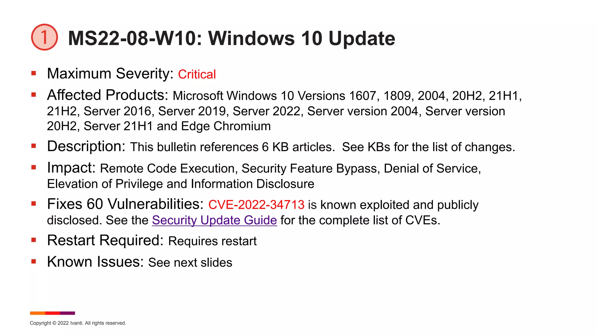 Copyright © 2022 Ivanti. All rights reserved.
MS22-08-W10: Windows 10 Update
 Maximum Severity: Critical
 Affected Products: Microsoft Windows 10 Versions 1607, 1809, 2004, 20H2, 21H1,
21H2, Server 2016, Server 2019, Server 2022, Server version 2004, Server version
20H2, Server 21H1 and Edge Chromium
 Description: This bulletin references 6 KB articles. See KBs for the list of changes.
 Impact: Remote Code Execution, Security Feature Bypass, Denial of Service,
Elevation of Privilege and Information Disclosure
 Fixes 60 Vulnerabilities: CVE-2022-34713 is known exploited and publicly
disclosed. See the Security Update Guide for the complete list of CVEs.
 Restart Required: Requires restart
 Known Issues: See next slides
 