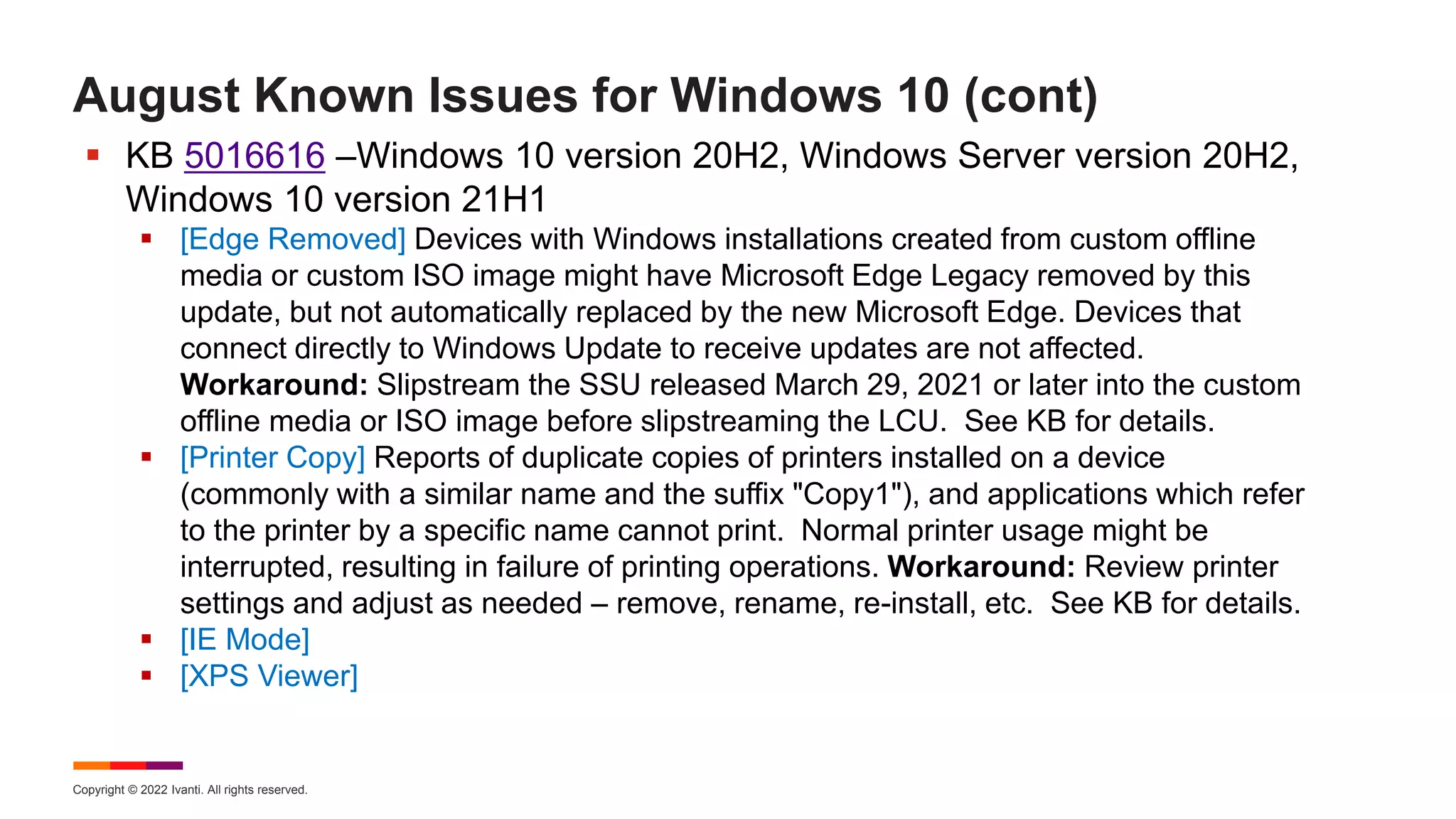 Copyright © 2022 Ivanti. All rights reserved.
August Known Issues for Windows 10 (cont)
 KB 5016616 –Windows 10 version 20H2, Windows Server version 20H2,
Windows 10 version 21H1
 [Edge Removed] Devices with Windows installations created from custom offline
media or custom ISO image might have Microsoft Edge Legacy removed by this
update, but not automatically replaced by the new Microsoft Edge. Devices that
connect directly to Windows Update to receive updates are not affected.
Workaround: Slipstream the SSU released March 29, 2021 or later into the custom
offline media or ISO image before slipstreaming the LCU. See KB for details.
 [Printer Copy] Reports of duplicate copies of printers installed on a device
(commonly with a similar name and the suffix "Copy1"), and applications which refer
to the printer by a specific name cannot print. Normal printer usage might be
interrupted, resulting in failure of printing operations. Workaround: Review printer
settings and adjust as needed – remove, rename, re-install, etc. See KB for details.
 [IE Mode]
 [XPS Viewer]
 