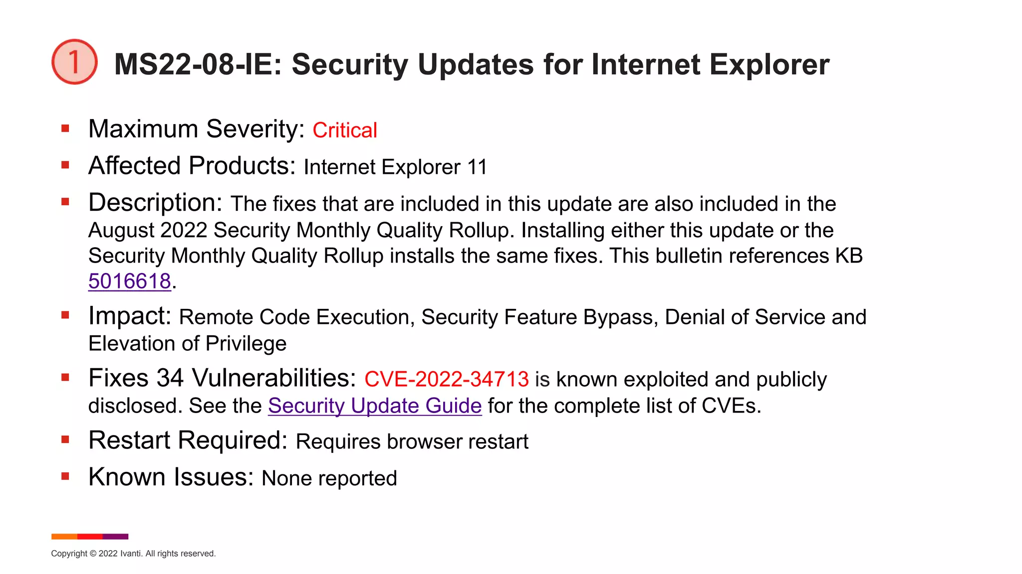 Copyright © 2022 Ivanti. All rights reserved.
MS22-08-IE: Security Updates for Internet Explorer
 Maximum Severity: Critical
 Affected Products: Internet Explorer 11
 Description: The fixes that are included in this update are also included in the
August 2022 Security Monthly Quality Rollup. Installing either this update or the
Security Monthly Quality Rollup installs the same fixes. This bulletin references KB
5016618.
 Impact: Remote Code Execution, Security Feature Bypass, Denial of Service and
Elevation of Privilege
 Fixes 34 Vulnerabilities: CVE-2022-34713 is known exploited and publicly
disclosed. See the Security Update Guide for the complete list of CVEs.
 Restart Required: Requires browser restart
 Known Issues: None reported
 