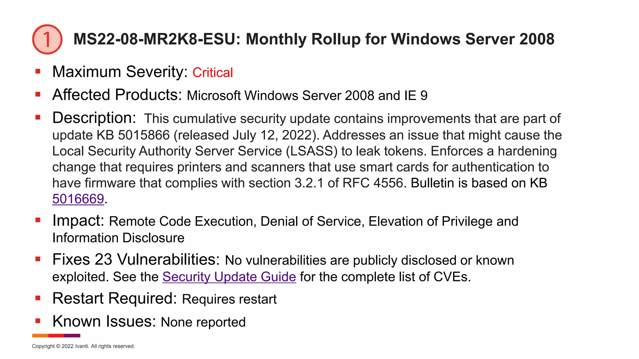 Copyright © 2022 Ivanti. All rights reserved.
MS22-08-MR2K8-ESU: Monthly Rollup for Windows Server 2008
 Maximum Severity: Critical
 Affected Products: Microsoft Windows Server 2008 and IE 9
 Description: This cumulative security update contains improvements that are part of
update KB 5015866 (released July 12, 2022). Addresses an issue that might cause the
Local Security Authority Server Service (LSASS) to leak tokens. Enforces a hardening
change that requires printers and scanners that use smart cards for authentication to
have firmware that complies with section 3.2.1 of RFC 4556. Bulletin is based on KB
5016669.
 Impact: Remote Code Execution, Denial of Service, Elevation of Privilege and
Information Disclosure
 Fixes 23 Vulnerabilities: No vulnerabilities are publicly disclosed or known
exploited. See the Security Update Guide for the complete list of CVEs.
 Restart Required: Requires restart
 Known Issues: None reported
 