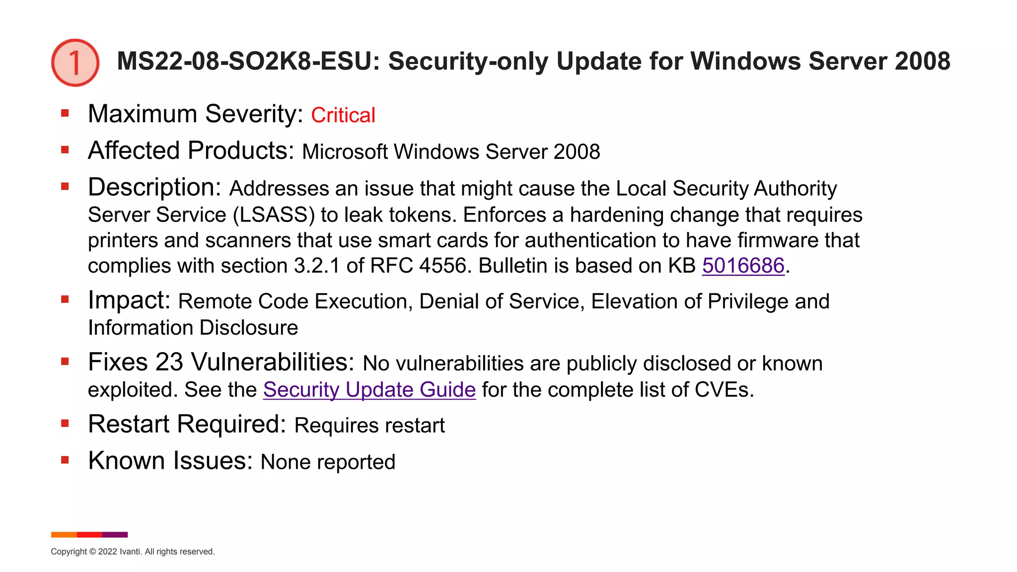 Copyright © 2022 Ivanti. All rights reserved.
MS22-08-SO2K8-ESU: Security-only Update for Windows Server 2008
 Maximum Severity: Critical
 Affected Products: Microsoft Windows Server 2008
 Description: Addresses an issue that might cause the Local Security Authority
Server Service (LSASS) to leak tokens. Enforces a hardening change that requires
printers and scanners that use smart cards for authentication to have firmware that
complies with section 3.2.1 of RFC 4556. Bulletin is based on KB 5016686.
 Impact: Remote Code Execution, Denial of Service, Elevation of Privilege and
Information Disclosure
 Fixes 23 Vulnerabilities: No vulnerabilities are publicly disclosed or known
exploited. See the Security Update Guide for the complete list of CVEs.
 Restart Required: Requires restart
 Known Issues: None reported
 
