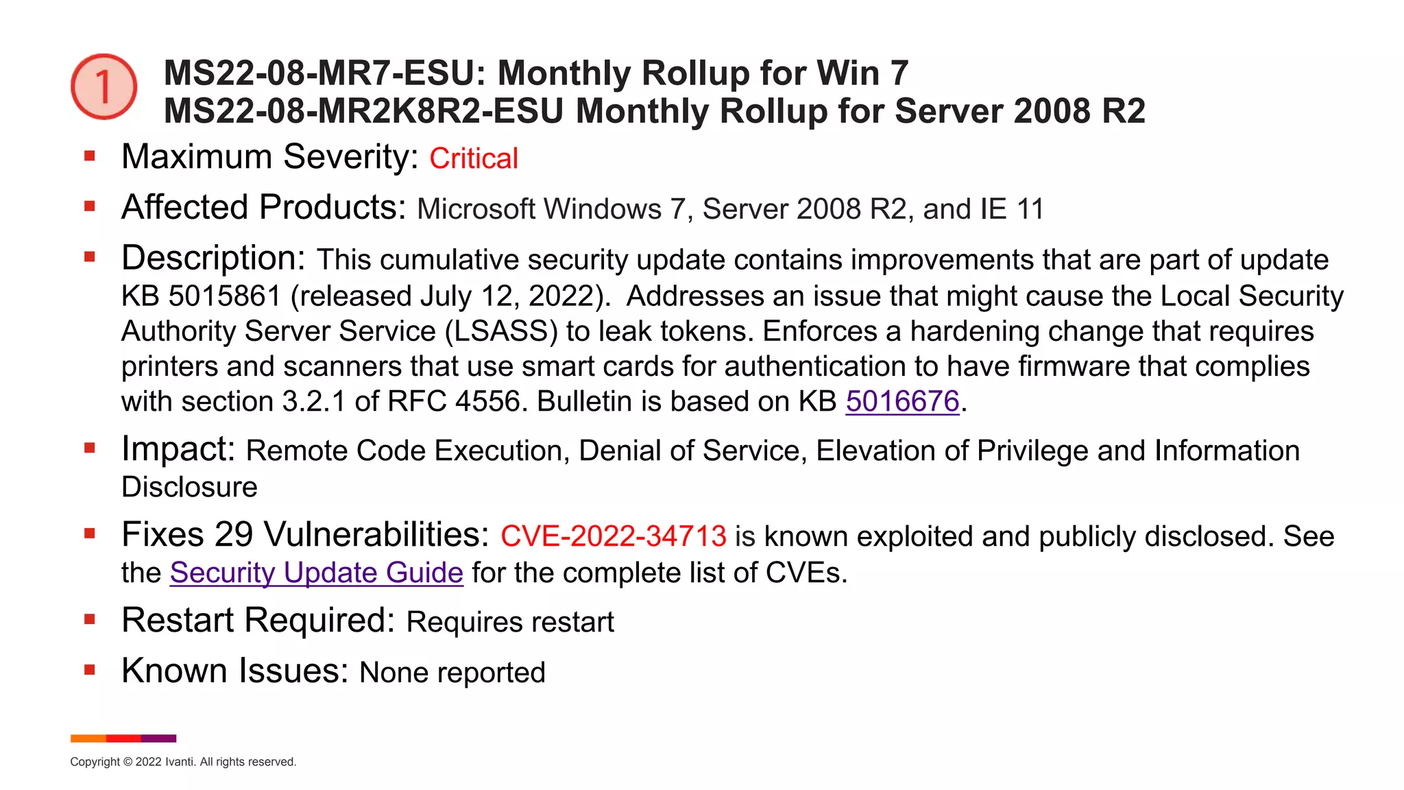 Copyright © 2022 Ivanti. All rights reserved.
MS22-08-MR7-ESU: Monthly Rollup for Win 7
MS22-08-MR2K8R2-ESU Monthly Rollup for Server 2008 R2
 Maximum Severity: Critical
 Affected Products: Microsoft Windows 7, Server 2008 R2, and IE 11
 Description: This cumulative security update contains improvements that are part of update
KB 5015861 (released July 12, 2022). Addresses an issue that might cause the Local Security
Authority Server Service (LSASS) to leak tokens. Enforces a hardening change that requires
printers and scanners that use smart cards for authentication to have firmware that complies
with section 3.2.1 of RFC 4556. Bulletin is based on KB 5016676.
 Impact: Remote Code Execution, Denial of Service, Elevation of Privilege and Information
Disclosure
 Fixes 29 Vulnerabilities: CVE-2022-34713 is known exploited and publicly disclosed. See
the Security Update Guide for the complete list of CVEs.
 Restart Required: Requires restart
 Known Issues: None reported
 