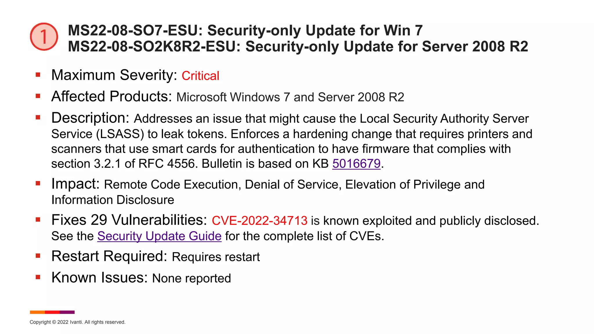 Copyright © 2022 Ivanti. All rights reserved.
MS22-08-SO7-ESU: Security-only Update for Win 7
MS22-08-SO2K8R2-ESU: Security-only Update for Server 2008 R2
 Maximum Severity: Critical
 Affected Products: Microsoft Windows 7 and Server 2008 R2
 Description: Addresses an issue that might cause the Local Security Authority Server
Service (LSASS) to leak tokens. Enforces a hardening change that requires printers and
scanners that use smart cards for authentication to have firmware that complies with
section 3.2.1 of RFC 4556. Bulletin is based on KB 5016679.
 Impact: Remote Code Execution, Denial of Service, Elevation of Privilege and
Information Disclosure
 Fixes 29 Vulnerabilities: CVE-2022-34713 is known exploited and publicly disclosed.
See the Security Update Guide for the complete list of CVEs.
 Restart Required: Requires restart
 Known Issues: None reported
 